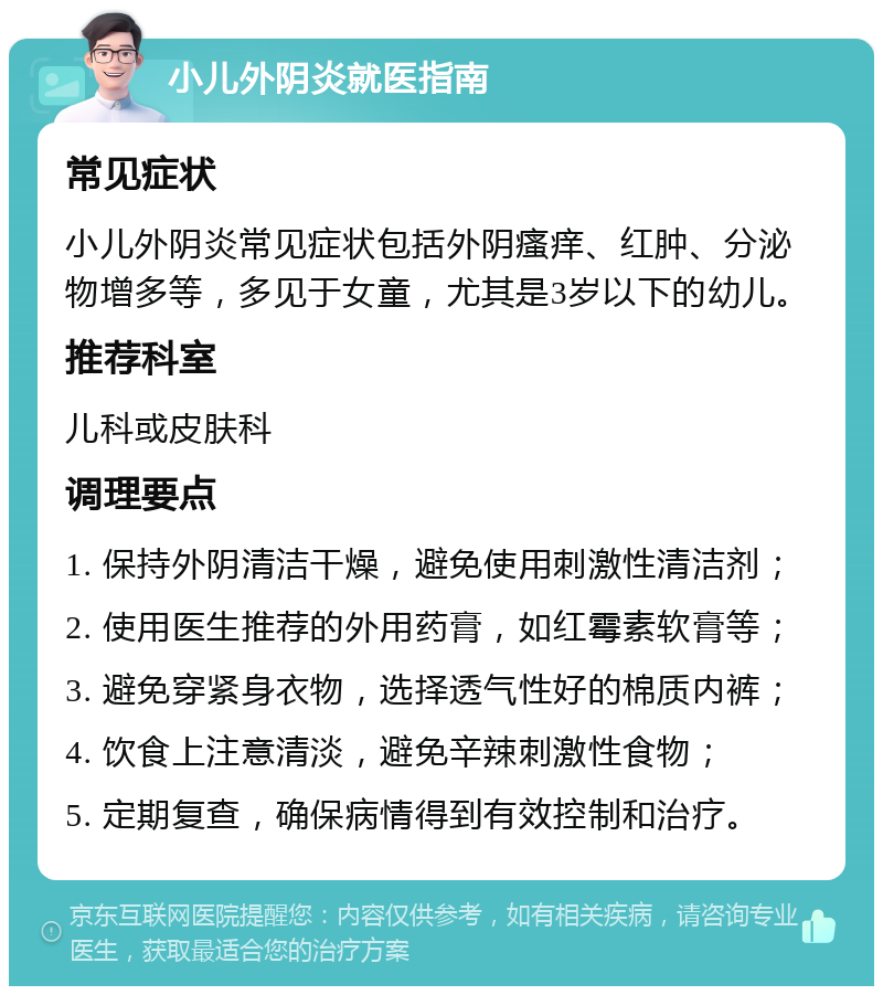 小儿外阴炎就医指南 常见症状 小儿外阴炎常见症状包括外阴瘙痒、红肿、分泌物增多等，多见于女童，尤其是3岁以下的幼儿。 推荐科室 儿科或皮肤科 调理要点 1. 保持外阴清洁干燥，避免使用刺激性清洁剂； 2. 使用医生推荐的外用药膏，如红霉素软膏等； 3. 避免穿紧身衣物，选择透气性好的棉质内裤； 4. 饮食上注意清淡，避免辛辣刺激性食物； 5. 定期复查，确保病情得到有效控制和治疗。