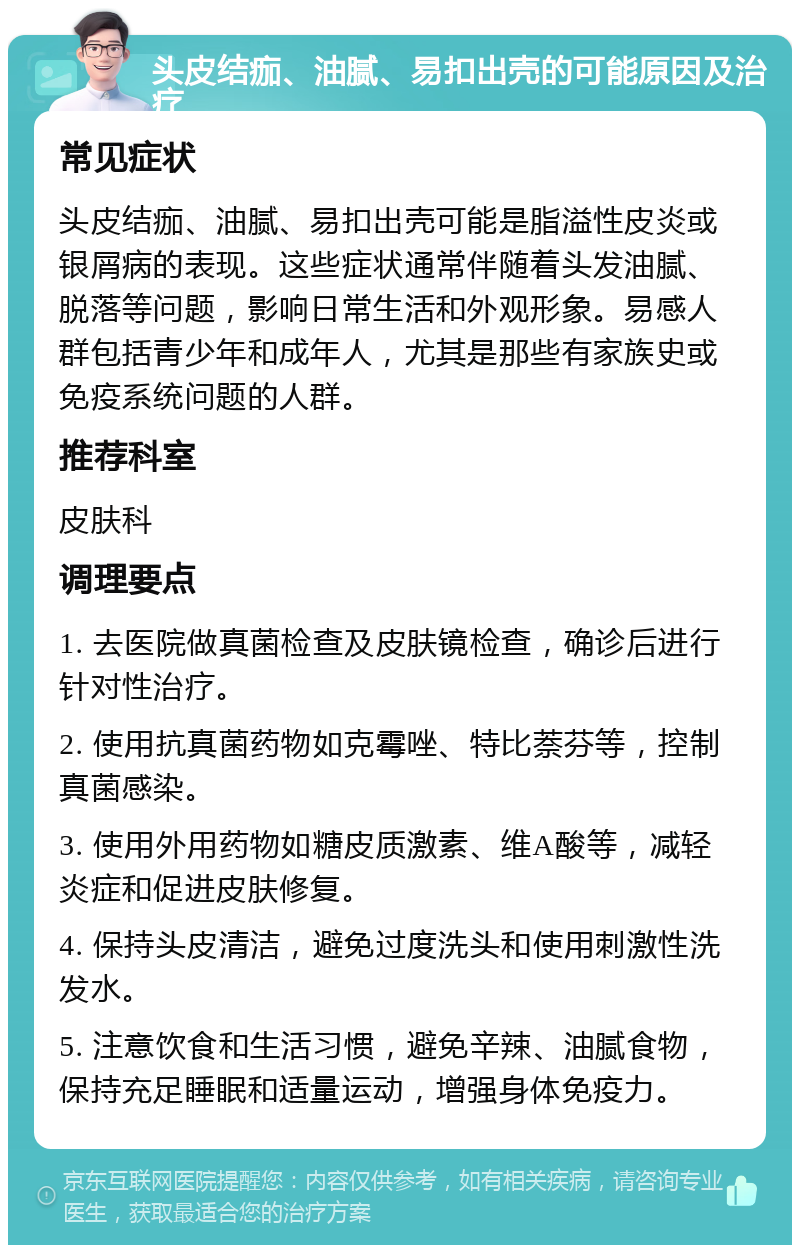 头皮结痂、油腻、易扣出壳的可能原因及治疗 常见症状 头皮结痂、油腻、易扣出壳可能是脂溢性皮炎或银屑病的表现。这些症状通常伴随着头发油腻、脱落等问题，影响日常生活和外观形象。易感人群包括青少年和成年人，尤其是那些有家族史或免疫系统问题的人群。 推荐科室 皮肤科 调理要点 1. 去医院做真菌检查及皮肤镜检查，确诊后进行针对性治疗。 2. 使用抗真菌药物如克霉唑、特比萘芬等，控制真菌感染。 3. 使用外用药物如糖皮质激素、维A酸等，减轻炎症和促进皮肤修复。 4. 保持头皮清洁，避免过度洗头和使用刺激性洗发水。 5. 注意饮食和生活习惯，避免辛辣、油腻食物，保持充足睡眠和适量运动，增强身体免疫力。