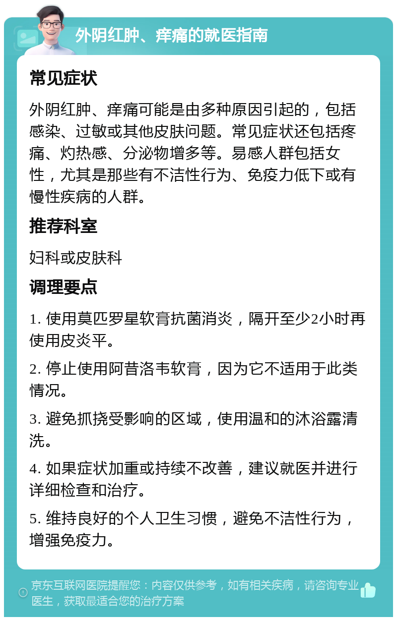 外阴红肿、痒痛的就医指南 常见症状 外阴红肿、痒痛可能是由多种原因引起的，包括感染、过敏或其他皮肤问题。常见症状还包括疼痛、灼热感、分泌物增多等。易感人群包括女性，尤其是那些有不洁性行为、免疫力低下或有慢性疾病的人群。 推荐科室 妇科或皮肤科 调理要点 1. 使用莫匹罗星软膏抗菌消炎，隔开至少2小时再使用皮炎平。 2. 停止使用阿昔洛韦软膏，因为它不适用于此类情况。 3. 避免抓挠受影响的区域，使用温和的沐浴露清洗。 4. 如果症状加重或持续不改善，建议就医并进行详细检查和治疗。 5. 维持良好的个人卫生习惯，避免不洁性行为，增强免疫力。