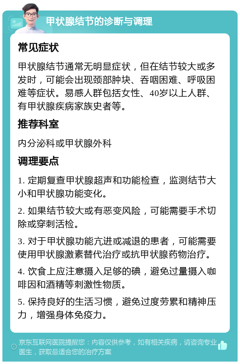 甲状腺结节的诊断与调理 常见症状 甲状腺结节通常无明显症状，但在结节较大或多发时，可能会出现颈部肿块、吞咽困难、呼吸困难等症状。易感人群包括女性、40岁以上人群、有甲状腺疾病家族史者等。 推荐科室 内分泌科或甲状腺外科 调理要点 1. 定期复查甲状腺超声和功能检查，监测结节大小和甲状腺功能变化。 2. 如果结节较大或有恶变风险，可能需要手术切除或穿刺活检。 3. 对于甲状腺功能亢进或减退的患者，可能需要使用甲状腺激素替代治疗或抗甲状腺药物治疗。 4. 饮食上应注意摄入足够的碘，避免过量摄入咖啡因和酒精等刺激性物质。 5. 保持良好的生活习惯，避免过度劳累和精神压力，增强身体免疫力。