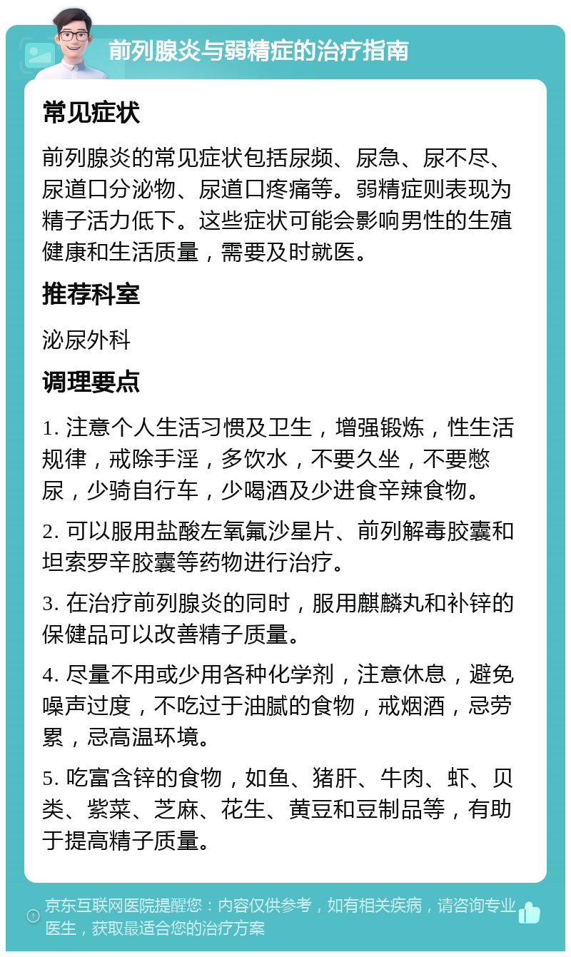 前列腺炎与弱精症的治疗指南 常见症状 前列腺炎的常见症状包括尿频、尿急、尿不尽、尿道口分泌物、尿道口疼痛等。弱精症则表现为精子活力低下。这些症状可能会影响男性的生殖健康和生活质量，需要及时就医。 推荐科室 泌尿外科 调理要点 1. 注意个人生活习惯及卫生，增强锻炼，性生活规律，戒除手淫，多饮水，不要久坐，不要憋尿，少骑自行车，少喝酒及少进食辛辣食物。 2. 可以服用盐酸左氧氟沙星片、前列解毒胶囊和坦索罗辛胶囊等药物进行治疗。 3. 在治疗前列腺炎的同时，服用麒麟丸和补锌的保健品可以改善精子质量。 4. 尽量不用或少用各种化学剂，注意休息，避免噪声过度，不吃过于油腻的食物，戒烟酒，忌劳累，忌高温环境。 5. 吃富含锌的食物，如鱼、猪肝、牛肉、虾、贝类、紫菜、芝麻、花生、黄豆和豆制品等，有助于提高精子质量。