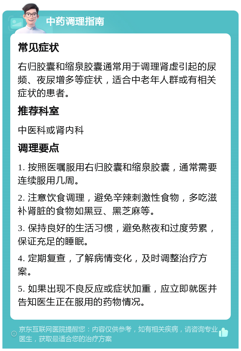 中药调理指南 常见症状 右归胶囊和缩泉胶囊通常用于调理肾虚引起的尿频、夜尿增多等症状，适合中老年人群或有相关症状的患者。 推荐科室 中医科或肾内科 调理要点 1. 按照医嘱服用右归胶囊和缩泉胶囊，通常需要连续服用几周。 2. 注意饮食调理，避免辛辣刺激性食物，多吃滋补肾脏的食物如黑豆、黑芝麻等。 3. 保持良好的生活习惯，避免熬夜和过度劳累，保证充足的睡眠。 4. 定期复查，了解病情变化，及时调整治疗方案。 5. 如果出现不良反应或症状加重，应立即就医并告知医生正在服用的药物情况。