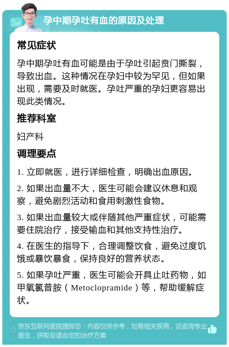 孕中期孕吐有血的原因及处理 常见症状 孕中期孕吐有血可能是由于孕吐引起贲门撕裂，导致出血。这种情况在孕妇中较为罕见，但如果出现，需要及时就医。孕吐严重的孕妇更容易出现此类情况。 推荐科室 妇产科 调理要点 1. 立即就医，进行详细检查，明确出血原因。 2. 如果出血量不大，医生可能会建议休息和观察，避免剧烈活动和食用刺激性食物。 3. 如果出血量较大或伴随其他严重症状，可能需要住院治疗，接受输血和其他支持性治疗。 4. 在医生的指导下，合理调整饮食，避免过度饥饿或暴饮暴食，保持良好的营养状态。 5. 如果孕吐严重，医生可能会开具止吐药物，如甲氧氯普胺（Metoclopramide）等，帮助缓解症状。