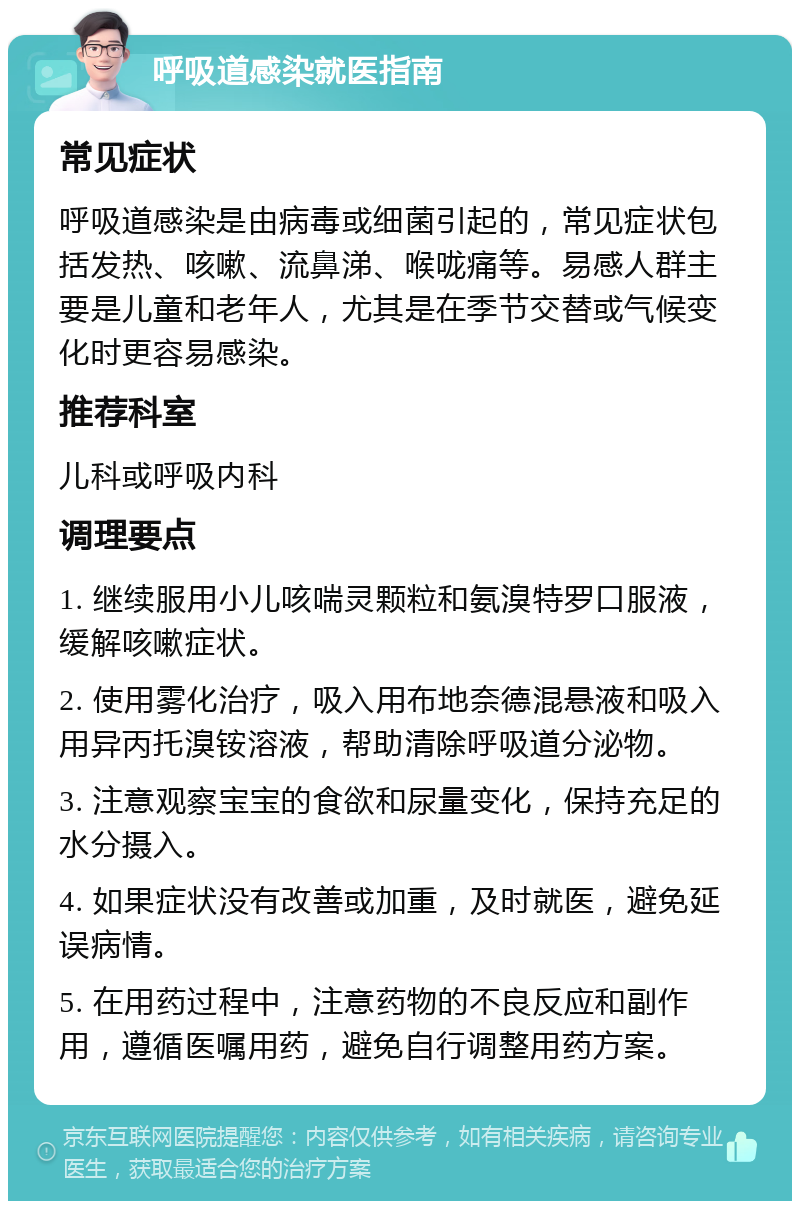 呼吸道感染就医指南 常见症状 呼吸道感染是由病毒或细菌引起的，常见症状包括发热、咳嗽、流鼻涕、喉咙痛等。易感人群主要是儿童和老年人，尤其是在季节交替或气候变化时更容易感染。 推荐科室 儿科或呼吸内科 调理要点 1. 继续服用小儿咳喘灵颗粒和氨溴特罗口服液，缓解咳嗽症状。 2. 使用雾化治疗，吸入用布地奈德混悬液和吸入用异丙托溴铵溶液，帮助清除呼吸道分泌物。 3. 注意观察宝宝的食欲和尿量变化，保持充足的水分摄入。 4. 如果症状没有改善或加重，及时就医，避免延误病情。 5. 在用药过程中，注意药物的不良反应和副作用，遵循医嘱用药，避免自行调整用药方案。