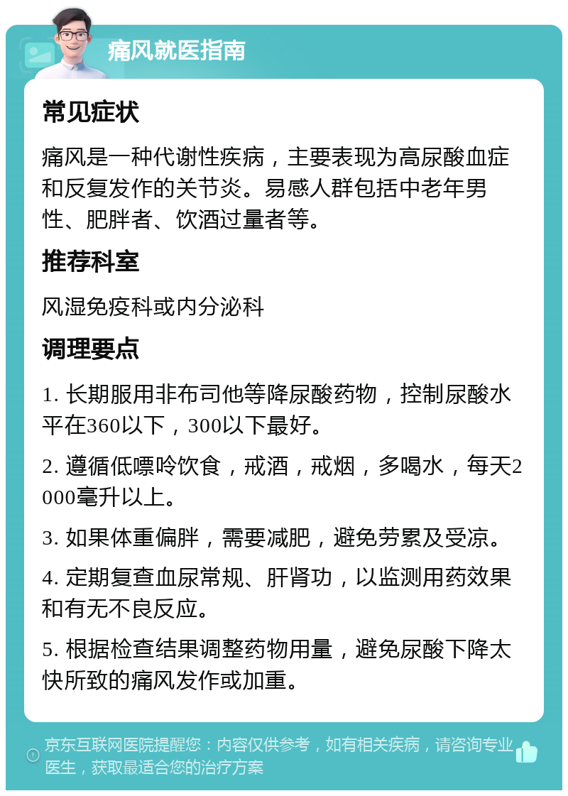 痛风就医指南 常见症状 痛风是一种代谢性疾病，主要表现为高尿酸血症和反复发作的关节炎。易感人群包括中老年男性、肥胖者、饮酒过量者等。 推荐科室 风湿免疫科或内分泌科 调理要点 1. 长期服用非布司他等降尿酸药物，控制尿酸水平在360以下，300以下最好。 2. 遵循低嘌呤饮食，戒酒，戒烟，多喝水，每天2000毫升以上。 3. 如果体重偏胖，需要减肥，避免劳累及受凉。 4. 定期复查血尿常规、肝肾功，以监测用药效果和有无不良反应。 5. 根据检查结果调整药物用量，避免尿酸下降太快所致的痛风发作或加重。