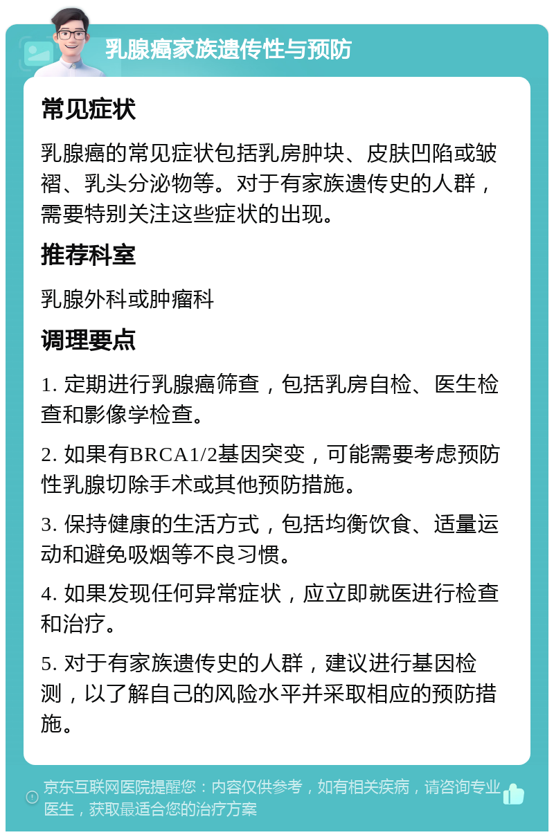 乳腺癌家族遗传性与预防 常见症状 乳腺癌的常见症状包括乳房肿块、皮肤凹陷或皱褶、乳头分泌物等。对于有家族遗传史的人群，需要特别关注这些症状的出现。 推荐科室 乳腺外科或肿瘤科 调理要点 1. 定期进行乳腺癌筛查，包括乳房自检、医生检查和影像学检查。 2. 如果有BRCA1/2基因突变，可能需要考虑预防性乳腺切除手术或其他预防措施。 3. 保持健康的生活方式，包括均衡饮食、适量运动和避免吸烟等不良习惯。 4. 如果发现任何异常症状，应立即就医进行检查和治疗。 5. 对于有家族遗传史的人群，建议进行基因检测，以了解自己的风险水平并采取相应的预防措施。