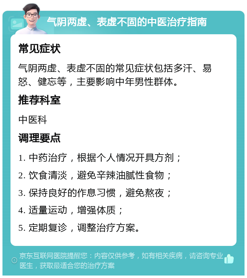 气阴两虚、表虚不固的中医治疗指南 常见症状 气阴两虚、表虚不固的常见症状包括多汗、易怒、健忘等，主要影响中年男性群体。 推荐科室 中医科 调理要点 1. 中药治疗，根据个人情况开具方剂； 2. 饮食清淡，避免辛辣油腻性食物； 3. 保持良好的作息习惯，避免熬夜； 4. 适量运动，增强体质； 5. 定期复诊，调整治疗方案。