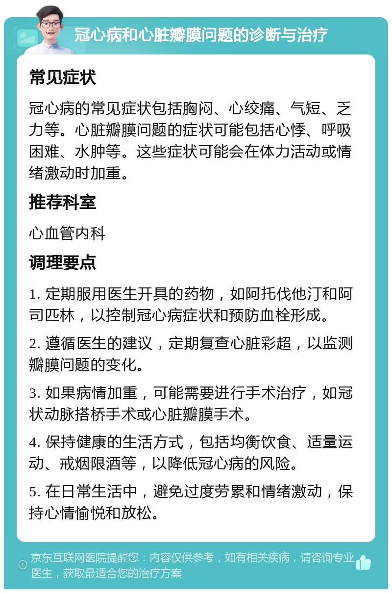 冠心病和心脏瓣膜问题的诊断与治疗 常见症状 冠心病的常见症状包括胸闷、心绞痛、气短、乏力等。心脏瓣膜问题的症状可能包括心悸、呼吸困难、水肿等。这些症状可能会在体力活动或情绪激动时加重。 推荐科室 心血管内科 调理要点 1. 定期服用医生开具的药物，如阿托伐他汀和阿司匹林，以控制冠心病症状和预防血栓形成。 2. 遵循医生的建议，定期复查心脏彩超，以监测瓣膜问题的变化。 3. 如果病情加重，可能需要进行手术治疗，如冠状动脉搭桥手术或心脏瓣膜手术。 4. 保持健康的生活方式，包括均衡饮食、适量运动、戒烟限酒等，以降低冠心病的风险。 5. 在日常生活中，避免过度劳累和情绪激动，保持心情愉悦和放松。