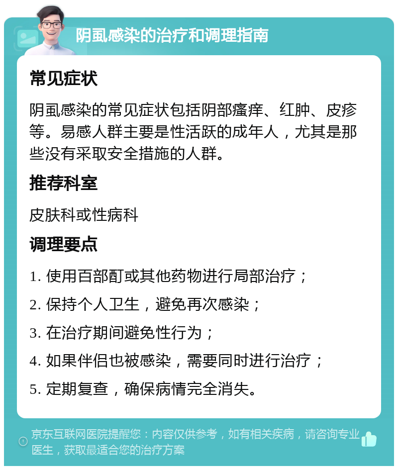 阴虱感染的治疗和调理指南 常见症状 阴虱感染的常见症状包括阴部瘙痒、红肿、皮疹等。易感人群主要是性活跃的成年人，尤其是那些没有采取安全措施的人群。 推荐科室 皮肤科或性病科 调理要点 1. 使用百部酊或其他药物进行局部治疗； 2. 保持个人卫生，避免再次感染； 3. 在治疗期间避免性行为； 4. 如果伴侣也被感染，需要同时进行治疗； 5. 定期复查，确保病情完全消失。