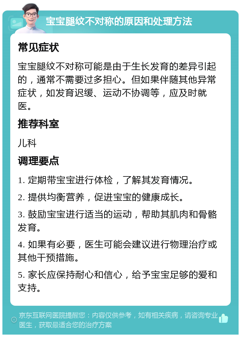 宝宝腿纹不对称的原因和处理方法 常见症状 宝宝腿纹不对称可能是由于生长发育的差异引起的，通常不需要过多担心。但如果伴随其他异常症状，如发育迟缓、运动不协调等，应及时就医。 推荐科室 儿科 调理要点 1. 定期带宝宝进行体检，了解其发育情况。 2. 提供均衡营养，促进宝宝的健康成长。 3. 鼓励宝宝进行适当的运动，帮助其肌肉和骨骼发育。 4. 如果有必要，医生可能会建议进行物理治疗或其他干预措施。 5. 家长应保持耐心和信心，给予宝宝足够的爱和支持。