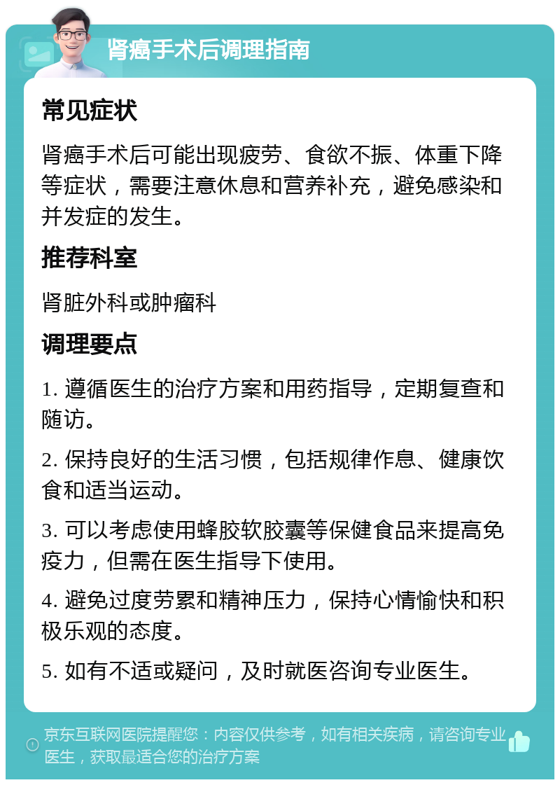 肾癌手术后调理指南 常见症状 肾癌手术后可能出现疲劳、食欲不振、体重下降等症状，需要注意休息和营养补充，避免感染和并发症的发生。 推荐科室 肾脏外科或肿瘤科 调理要点 1. 遵循医生的治疗方案和用药指导，定期复查和随访。 2. 保持良好的生活习惯，包括规律作息、健康饮食和适当运动。 3. 可以考虑使用蜂胶软胶囊等保健食品来提高免疫力，但需在医生指导下使用。 4. 避免过度劳累和精神压力，保持心情愉快和积极乐观的态度。 5. 如有不适或疑问，及时就医咨询专业医生。