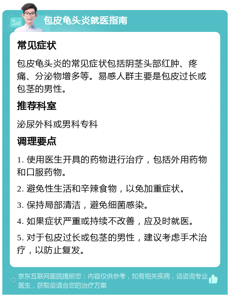 包皮龟头炎就医指南 常见症状 包皮龟头炎的常见症状包括阴茎头部红肿、疼痛、分泌物增多等。易感人群主要是包皮过长或包茎的男性。 推荐科室 泌尿外科或男科专科 调理要点 1. 使用医生开具的药物进行治疗，包括外用药物和口服药物。 2. 避免性生活和辛辣食物，以免加重症状。 3. 保持局部清洁，避免细菌感染。 4. 如果症状严重或持续不改善，应及时就医。 5. 对于包皮过长或包茎的男性，建议考虑手术治疗，以防止复发。