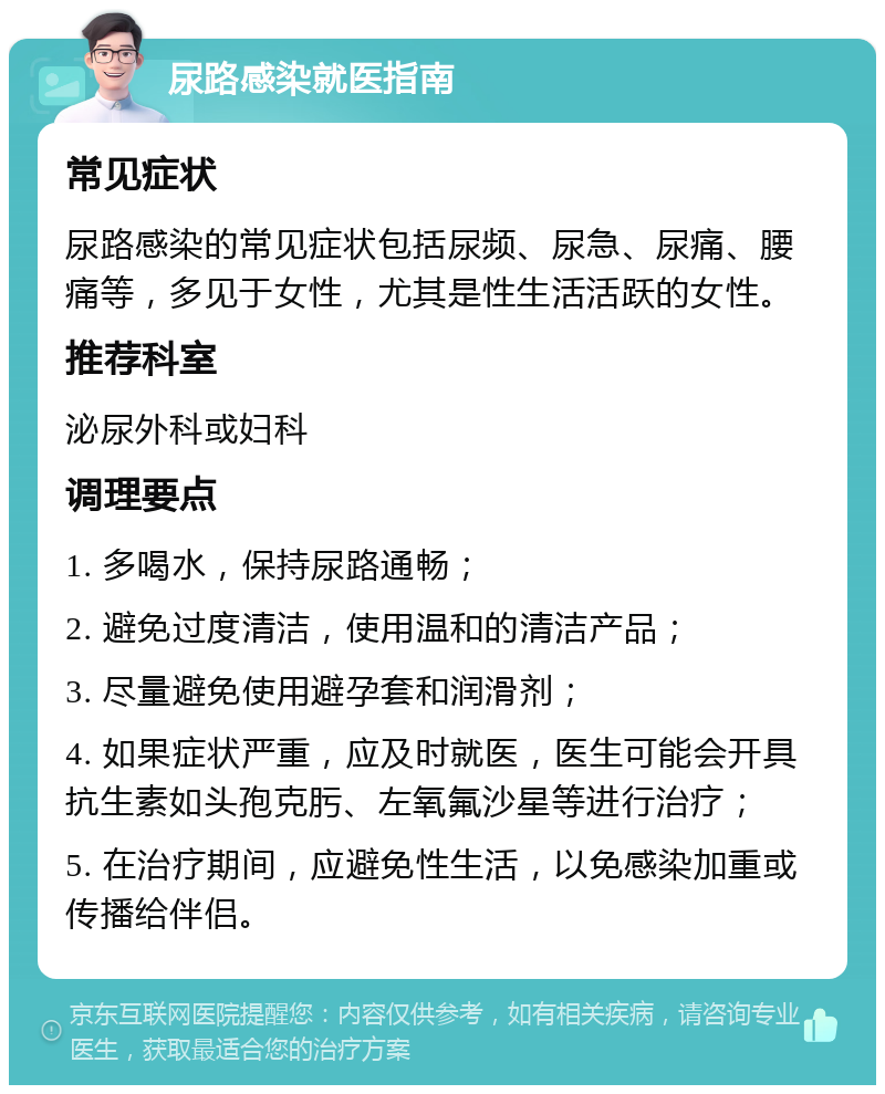 尿路感染就医指南 常见症状 尿路感染的常见症状包括尿频、尿急、尿痛、腰痛等，多见于女性，尤其是性生活活跃的女性。 推荐科室 泌尿外科或妇科 调理要点 1. 多喝水，保持尿路通畅； 2. 避免过度清洁，使用温和的清洁产品； 3. 尽量避免使用避孕套和润滑剂； 4. 如果症状严重，应及时就医，医生可能会开具抗生素如头孢克肟、左氧氟沙星等进行治疗； 5. 在治疗期间，应避免性生活，以免感染加重或传播给伴侣。