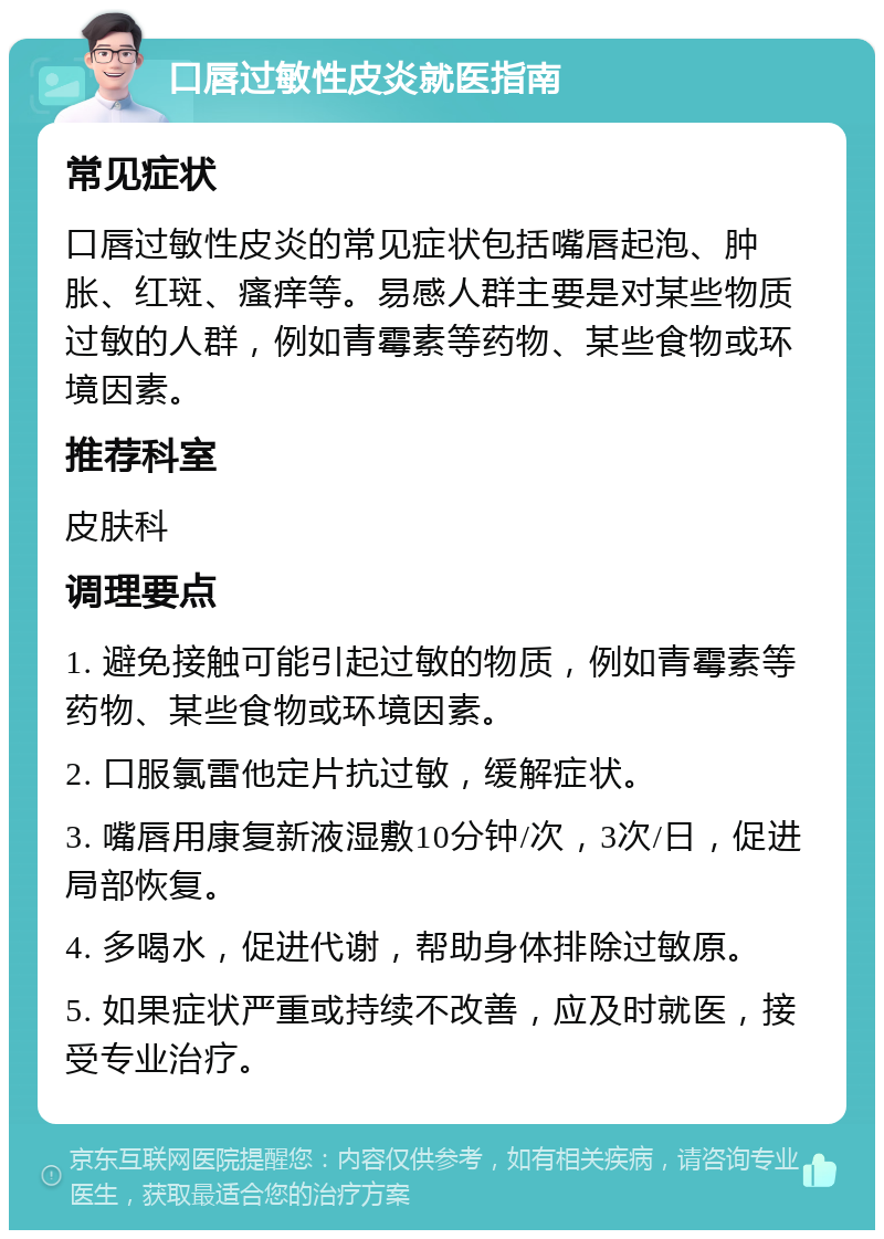 口唇过敏性皮炎就医指南 常见症状 口唇过敏性皮炎的常见症状包括嘴唇起泡、肿胀、红斑、瘙痒等。易感人群主要是对某些物质过敏的人群，例如青霉素等药物、某些食物或环境因素。 推荐科室 皮肤科 调理要点 1. 避免接触可能引起过敏的物质，例如青霉素等药物、某些食物或环境因素。 2. 口服氯雷他定片抗过敏，缓解症状。 3. 嘴唇用康复新液湿敷10分钟/次，3次/日，促进局部恢复。 4. 多喝水，促进代谢，帮助身体排除过敏原。 5. 如果症状严重或持续不改善，应及时就医，接受专业治疗。