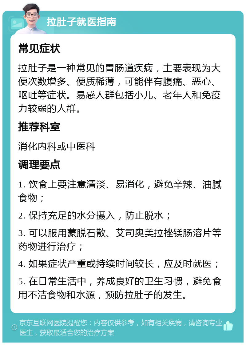 拉肚子就医指南 常见症状 拉肚子是一种常见的胃肠道疾病，主要表现为大便次数增多、便质稀薄，可能伴有腹痛、恶心、呕吐等症状。易感人群包括小儿、老年人和免疫力较弱的人群。 推荐科室 消化内科或中医科 调理要点 1. 饮食上要注意清淡、易消化，避免辛辣、油腻食物； 2. 保持充足的水分摄入，防止脱水； 3. 可以服用蒙脱石散、艾司奥美拉挫镁肠溶片等药物进行治疗； 4. 如果症状严重或持续时间较长，应及时就医； 5. 在日常生活中，养成良好的卫生习惯，避免食用不洁食物和水源，预防拉肚子的发生。