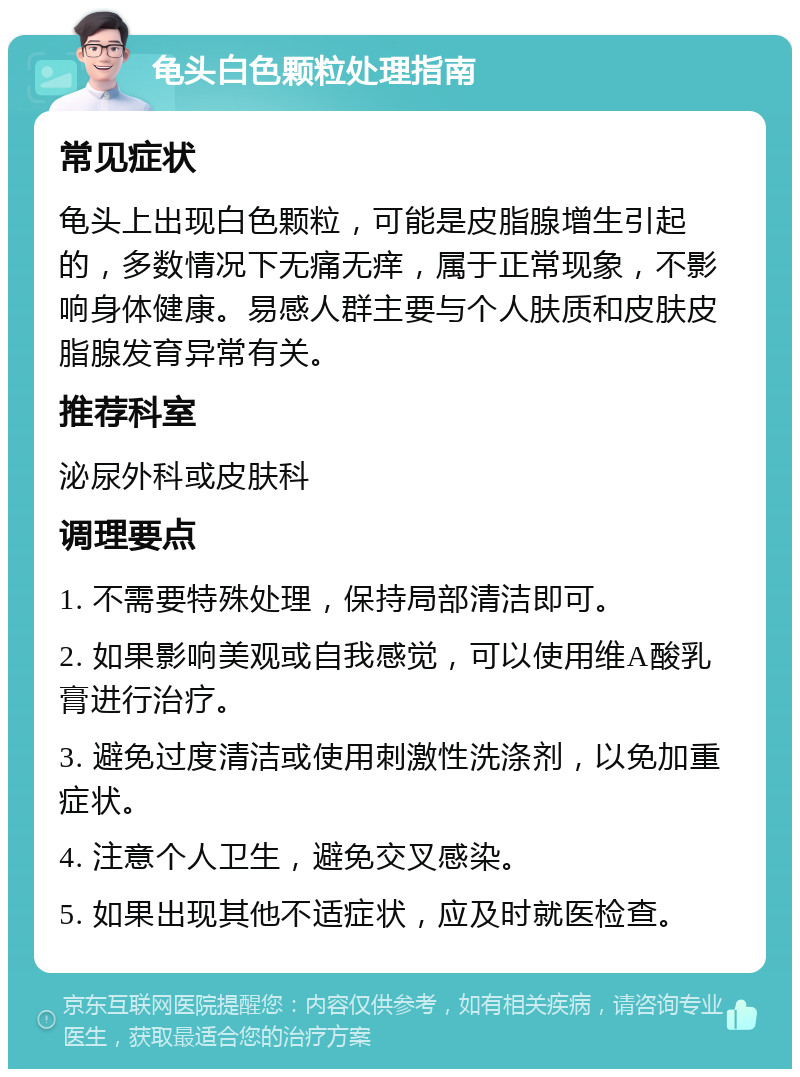 龟头白色颗粒处理指南 常见症状 龟头上出现白色颗粒，可能是皮脂腺增生引起的，多数情况下无痛无痒，属于正常现象，不影响身体健康。易感人群主要与个人肤质和皮肤皮脂腺发育异常有关。 推荐科室 泌尿外科或皮肤科 调理要点 1. 不需要特殊处理，保持局部清洁即可。 2. 如果影响美观或自我感觉，可以使用维A酸乳膏进行治疗。 3. 避免过度清洁或使用刺激性洗涤剂，以免加重症状。 4. 注意个人卫生，避免交叉感染。 5. 如果出现其他不适症状，应及时就医检查。