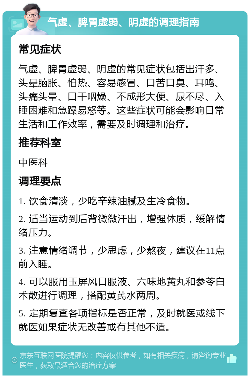 气虚、脾胃虚弱、阴虚的调理指南 常见症状 气虚、脾胃虚弱、阴虚的常见症状包括出汗多、头晕脑胀、怕热、容易感冒、口苦口臭、耳鸣、头痛头晕、口干咽燥、不成形大便、尿不尽、入睡困难和急躁易怒等。这些症状可能会影响日常生活和工作效率，需要及时调理和治疗。 推荐科室 中医科 调理要点 1. 饮食清淡，少吃辛辣油腻及生冷食物。 2. 适当运动到后背微微汗出，增强体质，缓解情绪压力。 3. 注意情绪调节，少思虑，少熬夜，建议在11点前入睡。 4. 可以服用玉屏风口服液、六味地黄丸和参苓白术散进行调理，搭配黄芪水两周。 5. 定期复查各项指标是否正常，及时就医或线下就医如果症状无改善或有其他不适。