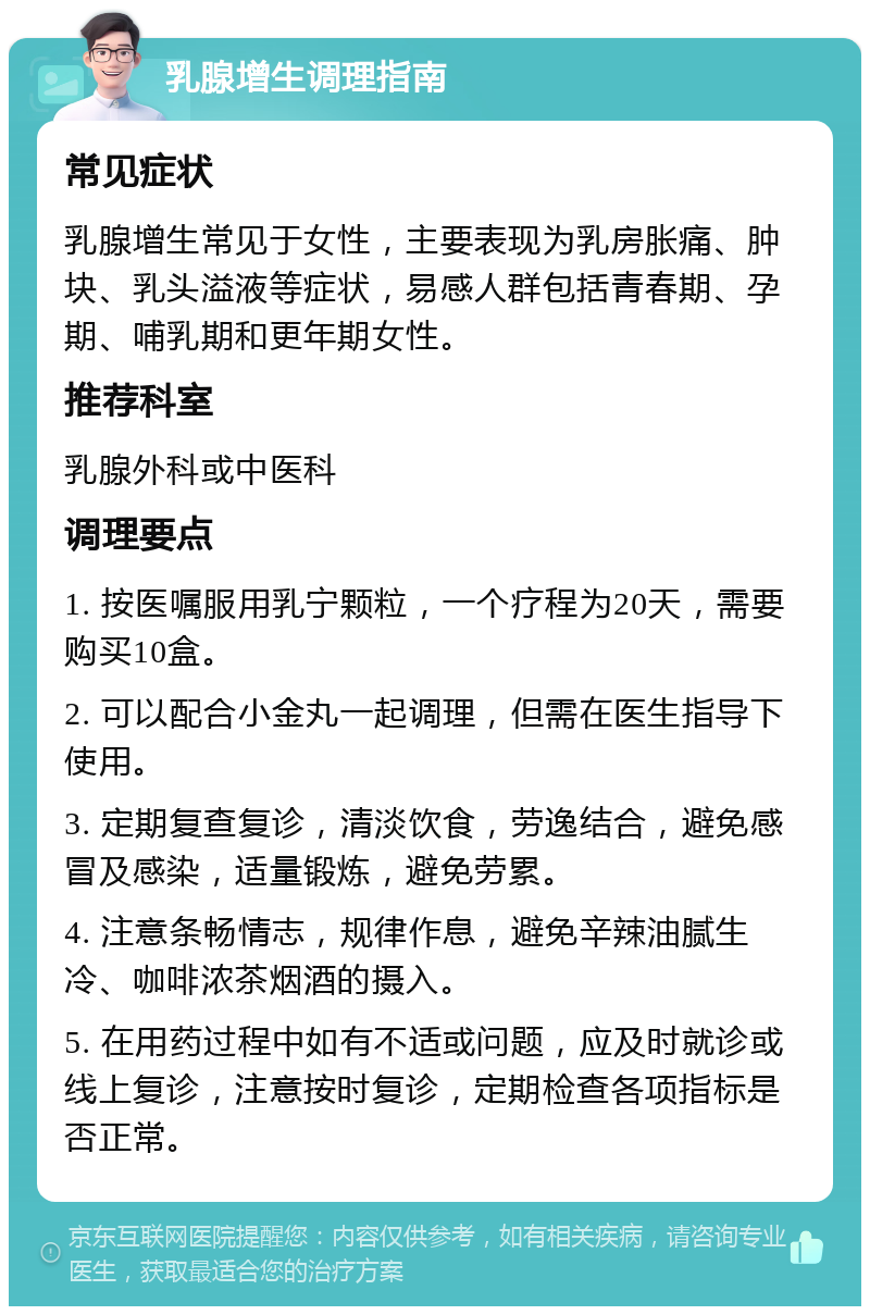 乳腺增生调理指南 常见症状 乳腺增生常见于女性，主要表现为乳房胀痛、肿块、乳头溢液等症状，易感人群包括青春期、孕期、哺乳期和更年期女性。 推荐科室 乳腺外科或中医科 调理要点 1. 按医嘱服用乳宁颗粒，一个疗程为20天，需要购买10盒。 2. 可以配合小金丸一起调理，但需在医生指导下使用。 3. 定期复查复诊，清淡饮食，劳逸结合，避免感冒及感染，适量锻炼，避免劳累。 4. 注意条畅情志，规律作息，避免辛辣油腻生冷、咖啡浓茶烟酒的摄入。 5. 在用药过程中如有不适或问题，应及时就诊或线上复诊，注意按时复诊，定期检查各项指标是否正常。