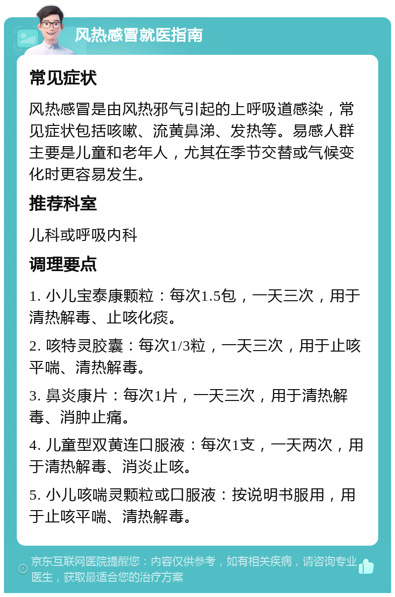 风热感冒就医指南 常见症状 风热感冒是由风热邪气引起的上呼吸道感染，常见症状包括咳嗽、流黄鼻涕、发热等。易感人群主要是儿童和老年人，尤其在季节交替或气候变化时更容易发生。 推荐科室 儿科或呼吸内科 调理要点 1. 小儿宝泰康颗粒：每次1.5包，一天三次，用于清热解毒、止咳化痰。 2. 咳特灵胶囊：每次1/3粒，一天三次，用于止咳平喘、清热解毒。 3. 鼻炎康片：每次1片，一天三次，用于清热解毒、消肿止痛。 4. 儿童型双黄连口服液：每次1支，一天两次，用于清热解毒、消炎止咳。 5. 小儿咳喘灵颗粒或口服液：按说明书服用，用于止咳平喘、清热解毒。