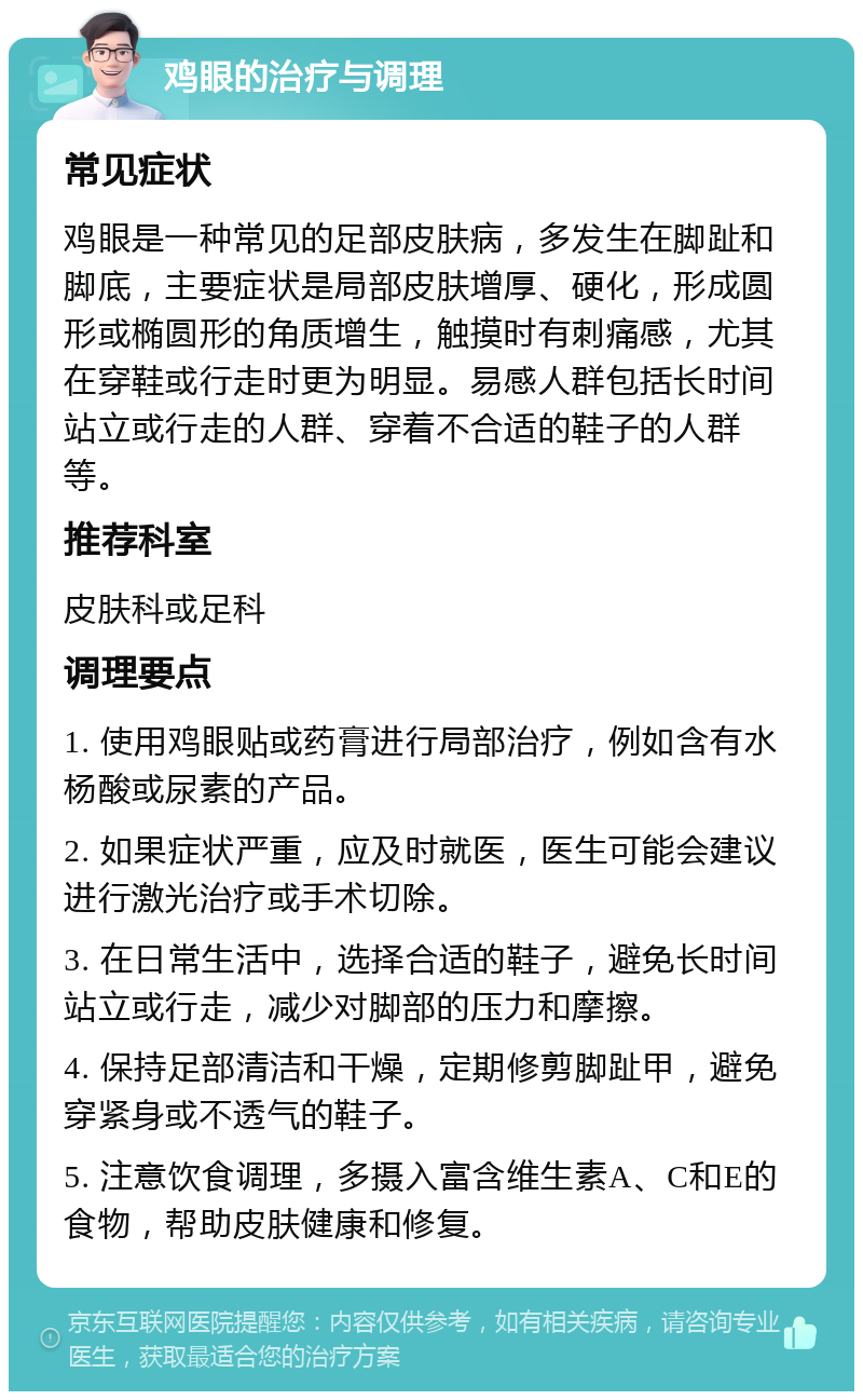 鸡眼的治疗与调理 常见症状 鸡眼是一种常见的足部皮肤病，多发生在脚趾和脚底，主要症状是局部皮肤增厚、硬化，形成圆形或椭圆形的角质增生，触摸时有刺痛感，尤其在穿鞋或行走时更为明显。易感人群包括长时间站立或行走的人群、穿着不合适的鞋子的人群等。 推荐科室 皮肤科或足科 调理要点 1. 使用鸡眼贴或药膏进行局部治疗，例如含有水杨酸或尿素的产品。 2. 如果症状严重，应及时就医，医生可能会建议进行激光治疗或手术切除。 3. 在日常生活中，选择合适的鞋子，避免长时间站立或行走，减少对脚部的压力和摩擦。 4. 保持足部清洁和干燥，定期修剪脚趾甲，避免穿紧身或不透气的鞋子。 5. 注意饮食调理，多摄入富含维生素A、C和E的食物，帮助皮肤健康和修复。