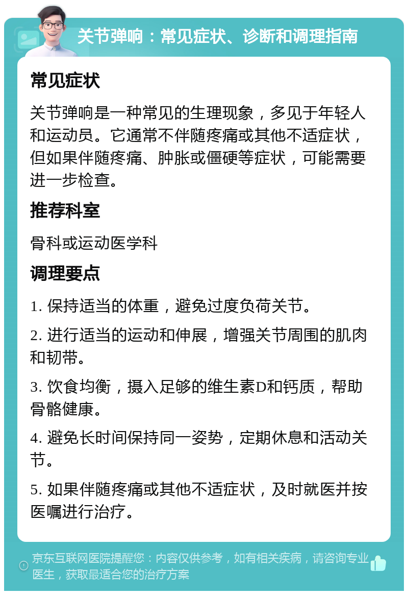 关节弹响：常见症状、诊断和调理指南 常见症状 关节弹响是一种常见的生理现象，多见于年轻人和运动员。它通常不伴随疼痛或其他不适症状，但如果伴随疼痛、肿胀或僵硬等症状，可能需要进一步检查。 推荐科室 骨科或运动医学科 调理要点 1. 保持适当的体重，避免过度负荷关节。 2. 进行适当的运动和伸展，增强关节周围的肌肉和韧带。 3. 饮食均衡，摄入足够的维生素D和钙质，帮助骨骼健康。 4. 避免长时间保持同一姿势，定期休息和活动关节。 5. 如果伴随疼痛或其他不适症状，及时就医并按医嘱进行治疗。