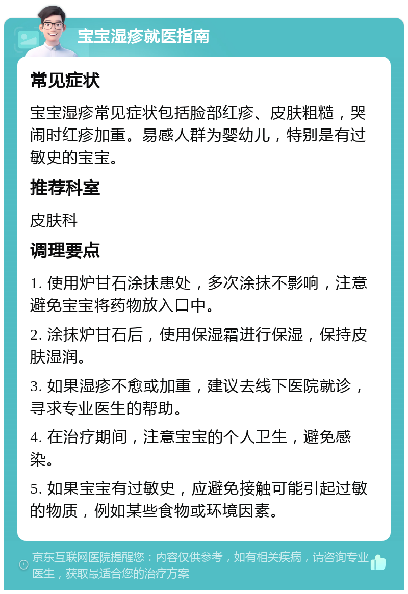 宝宝湿疹就医指南 常见症状 宝宝湿疹常见症状包括脸部红疹、皮肤粗糙，哭闹时红疹加重。易感人群为婴幼儿，特别是有过敏史的宝宝。 推荐科室 皮肤科 调理要点 1. 使用炉甘石涂抹患处，多次涂抹不影响，注意避免宝宝将药物放入口中。 2. 涂抹炉甘石后，使用保湿霜进行保湿，保持皮肤湿润。 3. 如果湿疹不愈或加重，建议去线下医院就诊，寻求专业医生的帮助。 4. 在治疗期间，注意宝宝的个人卫生，避免感染。 5. 如果宝宝有过敏史，应避免接触可能引起过敏的物质，例如某些食物或环境因素。