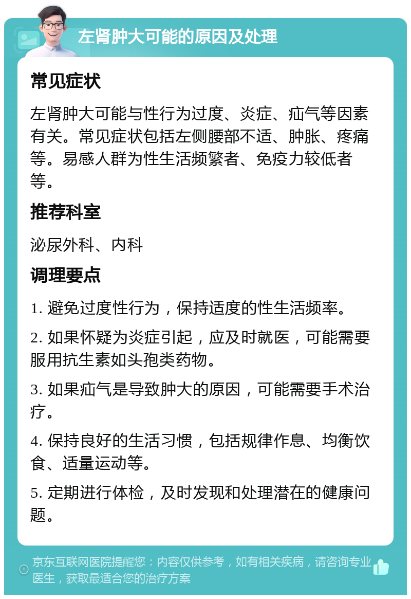 左肾肿大可能的原因及处理 常见症状 左肾肿大可能与性行为过度、炎症、疝气等因素有关。常见症状包括左侧腰部不适、肿胀、疼痛等。易感人群为性生活频繁者、免疫力较低者等。 推荐科室 泌尿外科、内科 调理要点 1. 避免过度性行为，保持适度的性生活频率。 2. 如果怀疑为炎症引起，应及时就医，可能需要服用抗生素如头孢类药物。 3. 如果疝气是导致肿大的原因，可能需要手术治疗。 4. 保持良好的生活习惯，包括规律作息、均衡饮食、适量运动等。 5. 定期进行体检，及时发现和处理潜在的健康问题。