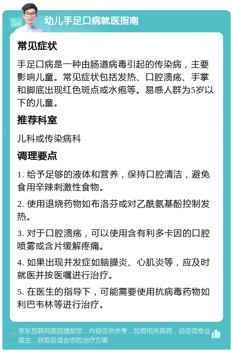 幼儿手足口病就医指南 常见症状 手足口病是一种由肠道病毒引起的传染病，主要影响儿童。常见症状包括发热、口腔溃疡、手掌和脚底出现红色斑点或水疱等。易感人群为5岁以下的儿童。 推荐科室 儿科或传染病科 调理要点 1. 给予足够的液体和营养，保持口腔清洁，避免食用辛辣刺激性食物。 2. 使用退烧药物如布洛芬或对乙酰氨基酚控制发热。 3. 对于口腔溃疡，可以使用含有利多卡因的口腔喷雾或含片缓解疼痛。 4. 如果出现并发症如脑膜炎、心肌炎等，应及时就医并按医嘱进行治疗。 5. 在医生的指导下，可能需要使用抗病毒药物如利巴韦林等进行治疗。