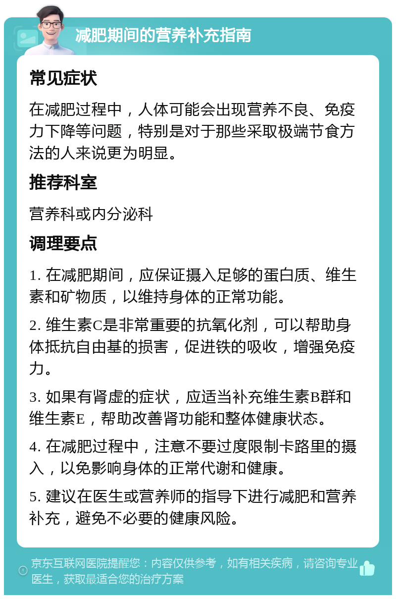 减肥期间的营养补充指南 常见症状 在减肥过程中，人体可能会出现营养不良、免疫力下降等问题，特别是对于那些采取极端节食方法的人来说更为明显。 推荐科室 营养科或内分泌科 调理要点 1. 在减肥期间，应保证摄入足够的蛋白质、维生素和矿物质，以维持身体的正常功能。 2. 维生素C是非常重要的抗氧化剂，可以帮助身体抵抗自由基的损害，促进铁的吸收，增强免疫力。 3. 如果有肾虚的症状，应适当补充维生素B群和维生素E，帮助改善肾功能和整体健康状态。 4. 在减肥过程中，注意不要过度限制卡路里的摄入，以免影响身体的正常代谢和健康。 5. 建议在医生或营养师的指导下进行减肥和营养补充，避免不必要的健康风险。