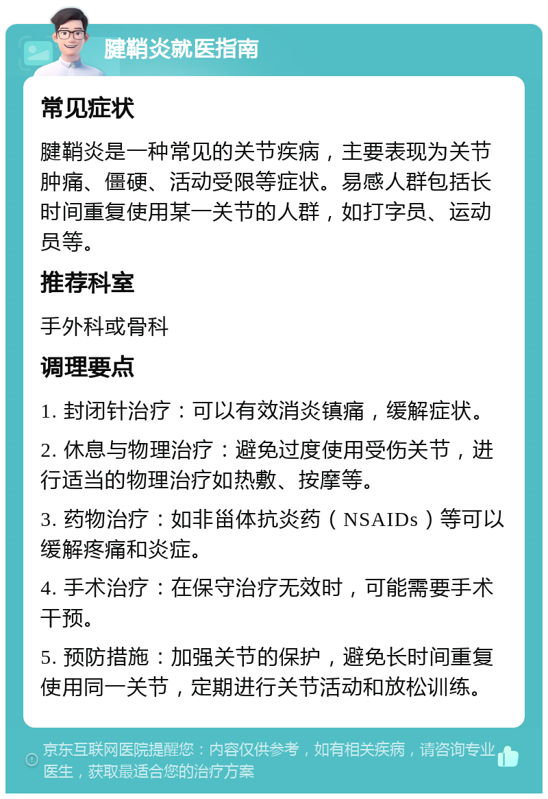 腱鞘炎就医指南 常见症状 腱鞘炎是一种常见的关节疾病，主要表现为关节肿痛、僵硬、活动受限等症状。易感人群包括长时间重复使用某一关节的人群，如打字员、运动员等。 推荐科室 手外科或骨科 调理要点 1. 封闭针治疗：可以有效消炎镇痛，缓解症状。 2. 休息与物理治疗：避免过度使用受伤关节，进行适当的物理治疗如热敷、按摩等。 3. 药物治疗：如非甾体抗炎药（NSAIDs）等可以缓解疼痛和炎症。 4. 手术治疗：在保守治疗无效时，可能需要手术干预。 5. 预防措施：加强关节的保护，避免长时间重复使用同一关节，定期进行关节活动和放松训练。