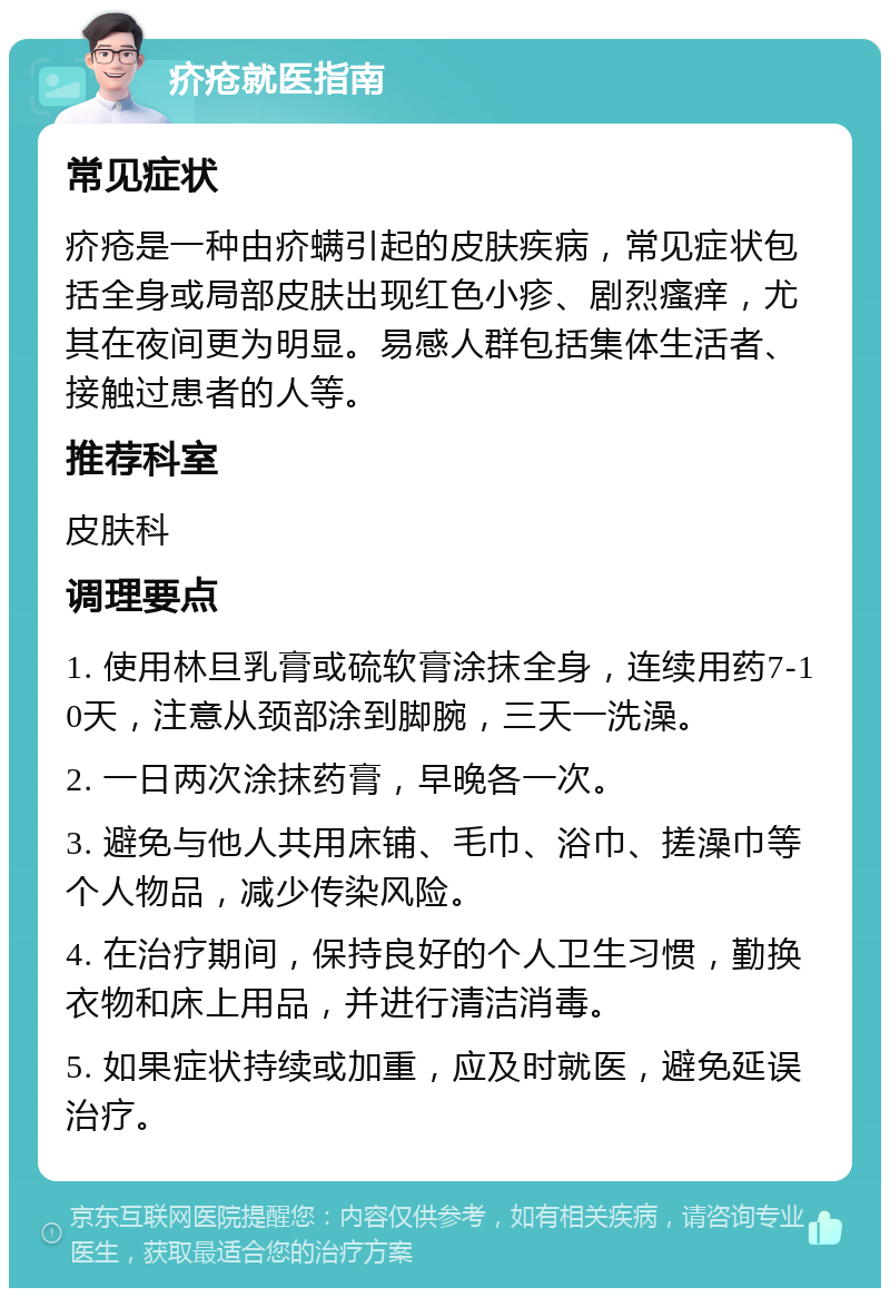 疥疮就医指南 常见症状 疥疮是一种由疥螨引起的皮肤疾病，常见症状包括全身或局部皮肤出现红色小疹、剧烈瘙痒，尤其在夜间更为明显。易感人群包括集体生活者、接触过患者的人等。 推荐科室 皮肤科 调理要点 1. 使用林旦乳膏或硫软膏涂抹全身，连续用药7-10天，注意从颈部涂到脚腕，三天一洗澡。 2. 一日两次涂抹药膏，早晚各一次。 3. 避免与他人共用床铺、毛巾、浴巾、搓澡巾等个人物品，减少传染风险。 4. 在治疗期间，保持良好的个人卫生习惯，勤换衣物和床上用品，并进行清洁消毒。 5. 如果症状持续或加重，应及时就医，避免延误治疗。