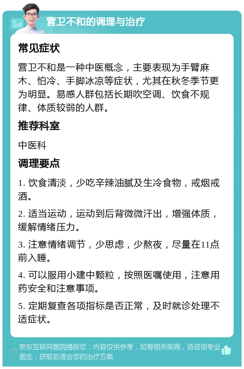 营卫不和的调理与治疗 常见症状 营卫不和是一种中医概念，主要表现为手臂麻木、怕冷、手脚冰凉等症状，尤其在秋冬季节更为明显。易感人群包括长期吹空调、饮食不规律、体质较弱的人群。 推荐科室 中医科 调理要点 1. 饮食清淡，少吃辛辣油腻及生冷食物，戒烟戒酒。 2. 适当运动，运动到后背微微汗出，增强体质，缓解情绪压力。 3. 注意情绪调节，少思虑，少熬夜，尽量在11点前入睡。 4. 可以服用小建中颗粒，按照医嘱使用，注意用药安全和注意事项。 5. 定期复查各项指标是否正常，及时就诊处理不适症状。