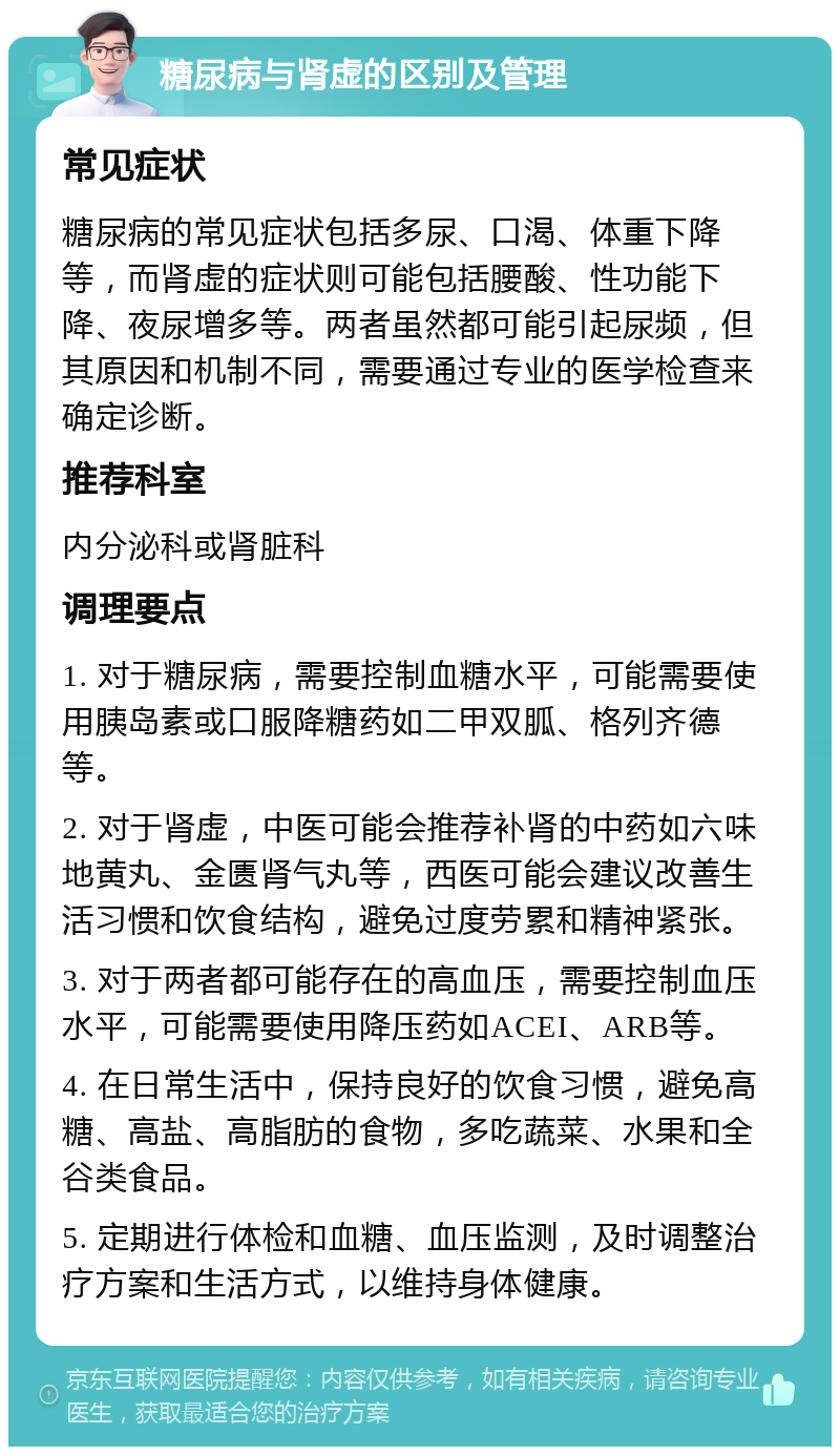 糖尿病与肾虚的区别及管理 常见症状 糖尿病的常见症状包括多尿、口渴、体重下降等，而肾虚的症状则可能包括腰酸、性功能下降、夜尿增多等。两者虽然都可能引起尿频，但其原因和机制不同，需要通过专业的医学检查来确定诊断。 推荐科室 内分泌科或肾脏科 调理要点 1. 对于糖尿病，需要控制血糖水平，可能需要使用胰岛素或口服降糖药如二甲双胍、格列齐德等。 2. 对于肾虚，中医可能会推荐补肾的中药如六味地黄丸、金匮肾气丸等，西医可能会建议改善生活习惯和饮食结构，避免过度劳累和精神紧张。 3. 对于两者都可能存在的高血压，需要控制血压水平，可能需要使用降压药如ACEI、ARB等。 4. 在日常生活中，保持良好的饮食习惯，避免高糖、高盐、高脂肪的食物，多吃蔬菜、水果和全谷类食品。 5. 定期进行体检和血糖、血压监测，及时调整治疗方案和生活方式，以维持身体健康。