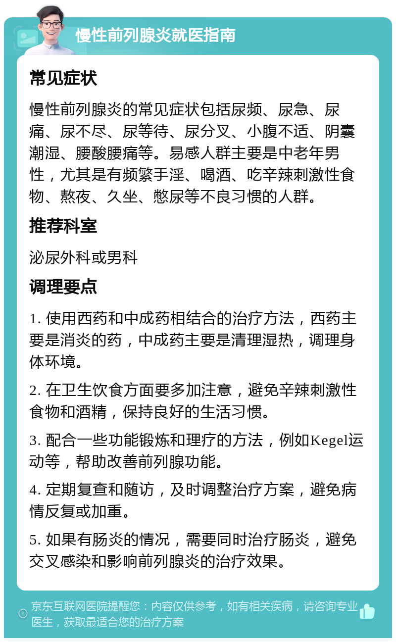 慢性前列腺炎就医指南 常见症状 慢性前列腺炎的常见症状包括尿频、尿急、尿痛、尿不尽、尿等待、尿分叉、小腹不适、阴囊潮湿、腰酸腰痛等。易感人群主要是中老年男性，尤其是有频繁手淫、喝酒、吃辛辣刺激性食物、熬夜、久坐、憋尿等不良习惯的人群。 推荐科室 泌尿外科或男科 调理要点 1. 使用西药和中成药相结合的治疗方法，西药主要是消炎的药，中成药主要是清理湿热，调理身体环境。 2. 在卫生饮食方面要多加注意，避免辛辣刺激性食物和酒精，保持良好的生活习惯。 3. 配合一些功能锻炼和理疗的方法，例如Kegel运动等，帮助改善前列腺功能。 4. 定期复查和随访，及时调整治疗方案，避免病情反复或加重。 5. 如果有肠炎的情况，需要同时治疗肠炎，避免交叉感染和影响前列腺炎的治疗效果。