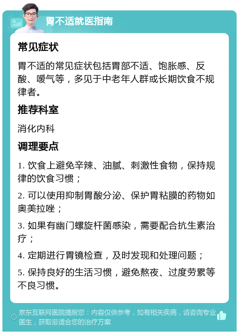 胃不适就医指南 常见症状 胃不适的常见症状包括胃部不适、饱胀感、反酸、嗳气等，多见于中老年人群或长期饮食不规律者。 推荐科室 消化内科 调理要点 1. 饮食上避免辛辣、油腻、刺激性食物，保持规律的饮食习惯； 2. 可以使用抑制胃酸分泌、保护胃粘膜的药物如奥美拉唑； 3. 如果有幽门螺旋杆菌感染，需要配合抗生素治疗； 4. 定期进行胃镜检查，及时发现和处理问题； 5. 保持良好的生活习惯，避免熬夜、过度劳累等不良习惯。