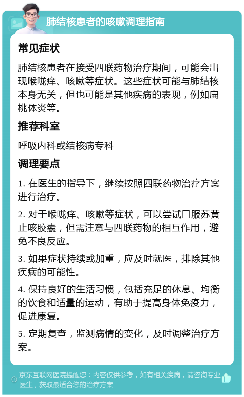 肺结核患者的咳嗽调理指南 常见症状 肺结核患者在接受四联药物治疗期间，可能会出现喉咙痒、咳嗽等症状。这些症状可能与肺结核本身无关，但也可能是其他疾病的表现，例如扁桃体炎等。 推荐科室 呼吸内科或结核病专科 调理要点 1. 在医生的指导下，继续按照四联药物治疗方案进行治疗。 2. 对于喉咙痒、咳嗽等症状，可以尝试口服苏黄止咳胶囊，但需注意与四联药物的相互作用，避免不良反应。 3. 如果症状持续或加重，应及时就医，排除其他疾病的可能性。 4. 保持良好的生活习惯，包括充足的休息、均衡的饮食和适量的运动，有助于提高身体免疫力，促进康复。 5. 定期复查，监测病情的变化，及时调整治疗方案。