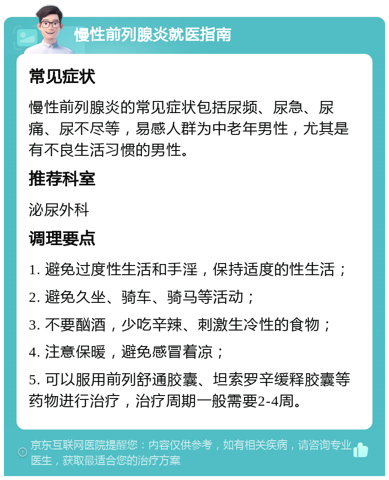 慢性前列腺炎就医指南 常见症状 慢性前列腺炎的常见症状包括尿频、尿急、尿痛、尿不尽等，易感人群为中老年男性，尤其是有不良生活习惯的男性。 推荐科室 泌尿外科 调理要点 1. 避免过度性生活和手淫，保持适度的性生活； 2. 避免久坐、骑车、骑马等活动； 3. 不要酗酒，少吃辛辣、刺激生冷性的食物； 4. 注意保暖，避免感冒着凉； 5. 可以服用前列舒通胶囊、坦索罗辛缓释胶囊等药物进行治疗，治疗周期一般需要2-4周。