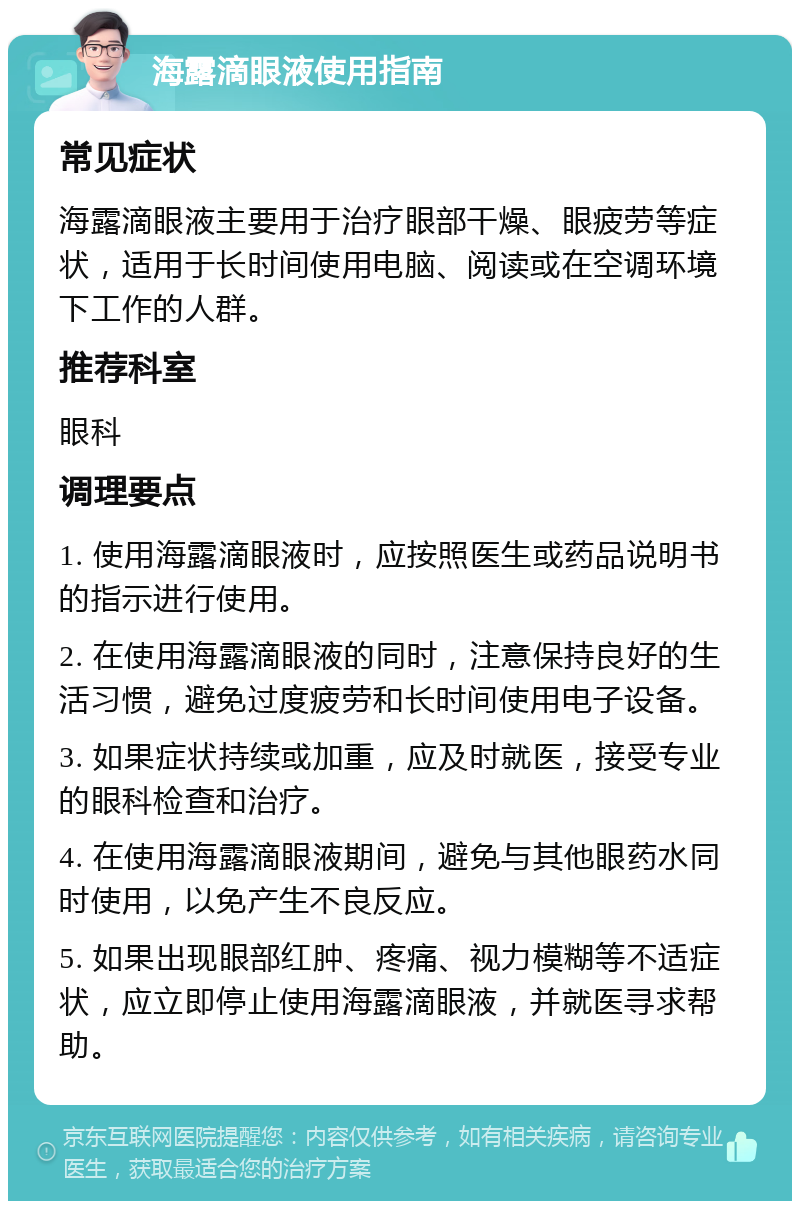 海露滴眼液使用指南 常见症状 海露滴眼液主要用于治疗眼部干燥、眼疲劳等症状，适用于长时间使用电脑、阅读或在空调环境下工作的人群。 推荐科室 眼科 调理要点 1. 使用海露滴眼液时，应按照医生或药品说明书的指示进行使用。 2. 在使用海露滴眼液的同时，注意保持良好的生活习惯，避免过度疲劳和长时间使用电子设备。 3. 如果症状持续或加重，应及时就医，接受专业的眼科检查和治疗。 4. 在使用海露滴眼液期间，避免与其他眼药水同时使用，以免产生不良反应。 5. 如果出现眼部红肿、疼痛、视力模糊等不适症状，应立即停止使用海露滴眼液，并就医寻求帮助。