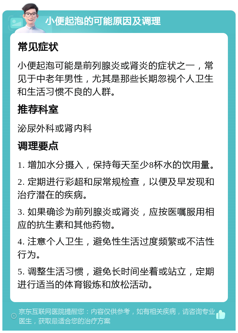 小便起泡的可能原因及调理 常见症状 小便起泡可能是前列腺炎或肾炎的症状之一，常见于中老年男性，尤其是那些长期忽视个人卫生和生活习惯不良的人群。 推荐科室 泌尿外科或肾内科 调理要点 1. 增加水分摄入，保持每天至少8杯水的饮用量。 2. 定期进行彩超和尿常规检查，以便及早发现和治疗潜在的疾病。 3. 如果确诊为前列腺炎或肾炎，应按医嘱服用相应的抗生素和其他药物。 4. 注意个人卫生，避免性生活过度频繁或不洁性行为。 5. 调整生活习惯，避免长时间坐着或站立，定期进行适当的体育锻炼和放松活动。