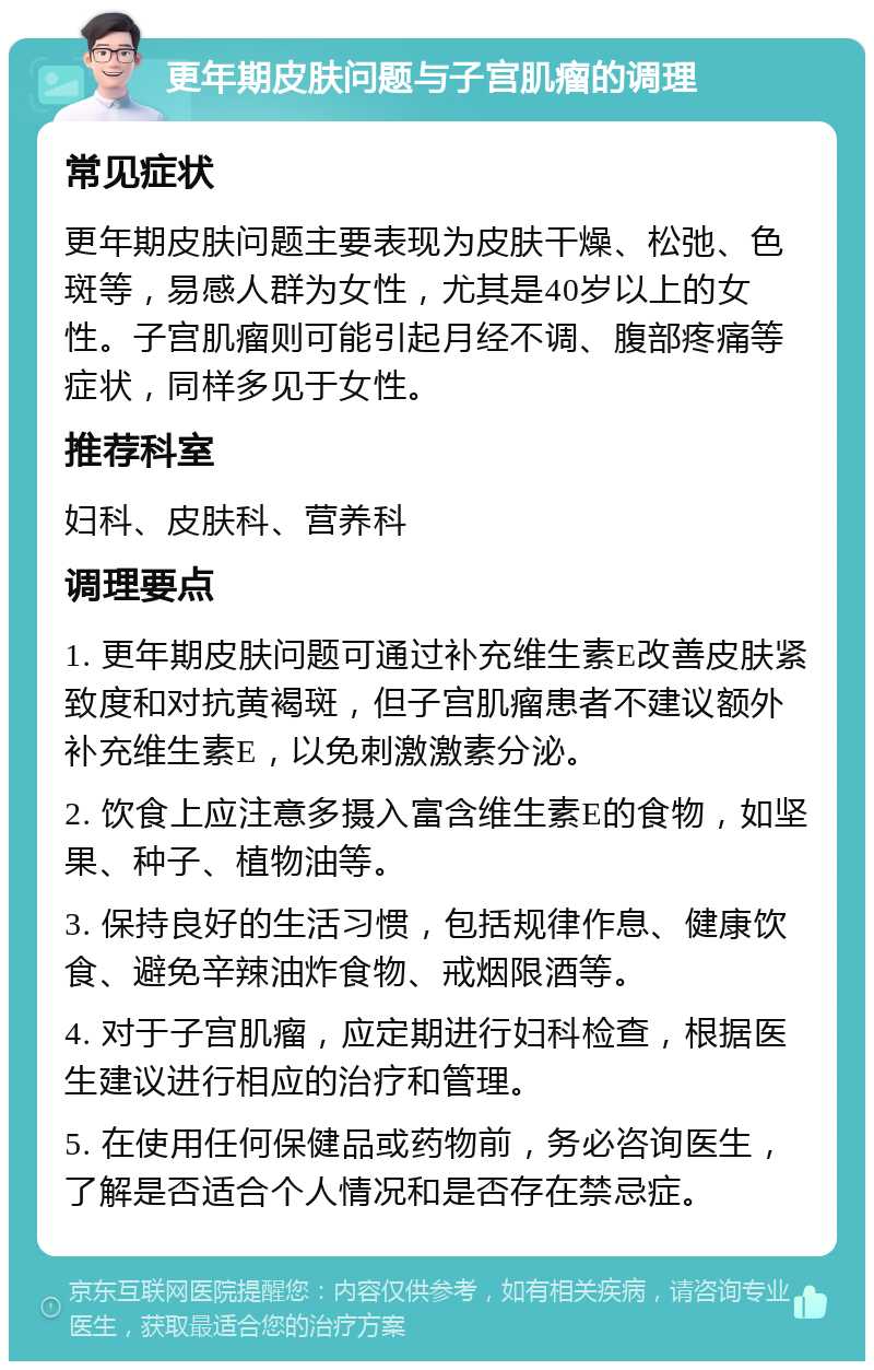 更年期皮肤问题与子宫肌瘤的调理 常见症状 更年期皮肤问题主要表现为皮肤干燥、松弛、色斑等，易感人群为女性，尤其是40岁以上的女性。子宫肌瘤则可能引起月经不调、腹部疼痛等症状，同样多见于女性。 推荐科室 妇科、皮肤科、营养科 调理要点 1. 更年期皮肤问题可通过补充维生素E改善皮肤紧致度和对抗黄褐斑，但子宫肌瘤患者不建议额外补充维生素E，以免刺激激素分泌。 2. 饮食上应注意多摄入富含维生素E的食物，如坚果、种子、植物油等。 3. 保持良好的生活习惯，包括规律作息、健康饮食、避免辛辣油炸食物、戒烟限酒等。 4. 对于子宫肌瘤，应定期进行妇科检查，根据医生建议进行相应的治疗和管理。 5. 在使用任何保健品或药物前，务必咨询医生，了解是否适合个人情况和是否存在禁忌症。