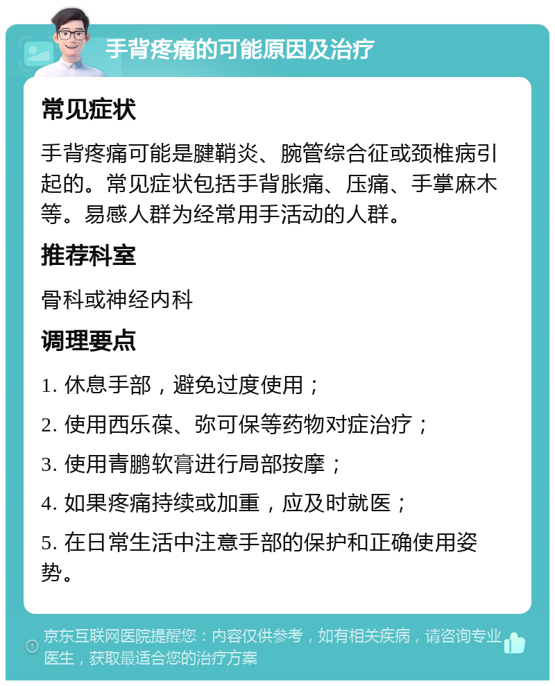 手背疼痛的可能原因及治疗 常见症状 手背疼痛可能是腱鞘炎、腕管综合征或颈椎病引起的。常见症状包括手背胀痛、压痛、手掌麻木等。易感人群为经常用手活动的人群。 推荐科室 骨科或神经内科 调理要点 1. 休息手部，避免过度使用； 2. 使用西乐葆、弥可保等药物对症治疗； 3. 使用青鹏软膏进行局部按摩； 4. 如果疼痛持续或加重，应及时就医； 5. 在日常生活中注意手部的保护和正确使用姿势。