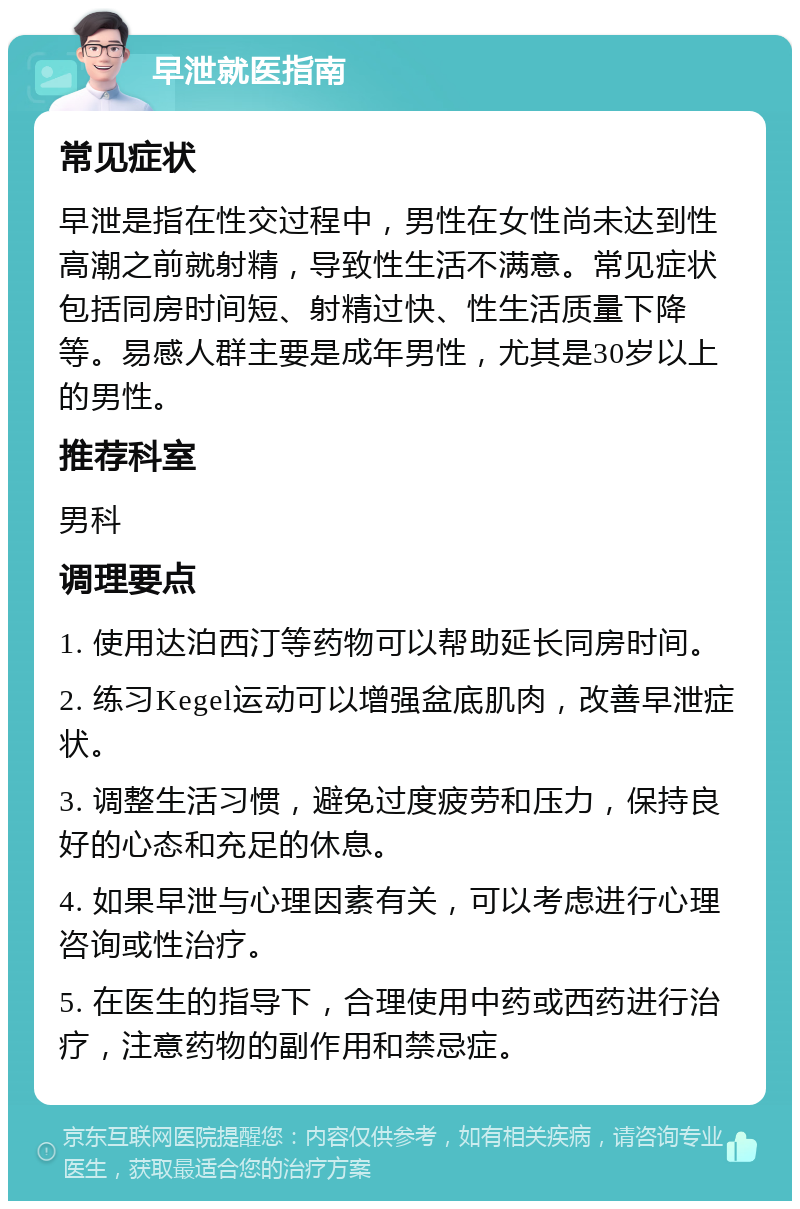 早泄就医指南 常见症状 早泄是指在性交过程中，男性在女性尚未达到性高潮之前就射精，导致性生活不满意。常见症状包括同房时间短、射精过快、性生活质量下降等。易感人群主要是成年男性，尤其是30岁以上的男性。 推荐科室 男科 调理要点 1. 使用达泊西汀等药物可以帮助延长同房时间。 2. 练习Kegel运动可以增强盆底肌肉，改善早泄症状。 3. 调整生活习惯，避免过度疲劳和压力，保持良好的心态和充足的休息。 4. 如果早泄与心理因素有关，可以考虑进行心理咨询或性治疗。 5. 在医生的指导下，合理使用中药或西药进行治疗，注意药物的副作用和禁忌症。