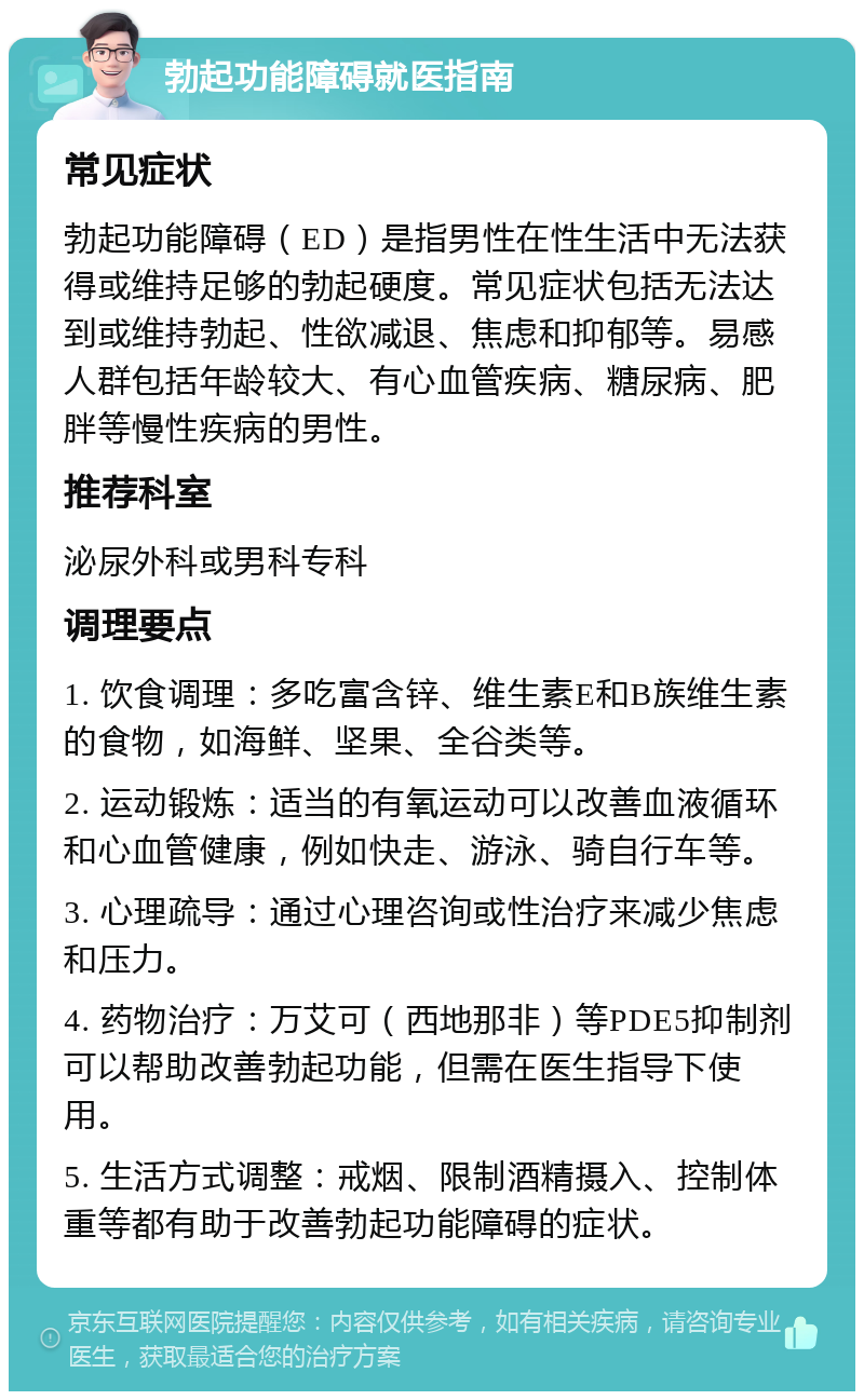 勃起功能障碍就医指南 常见症状 勃起功能障碍（ED）是指男性在性生活中无法获得或维持足够的勃起硬度。常见症状包括无法达到或维持勃起、性欲减退、焦虑和抑郁等。易感人群包括年龄较大、有心血管疾病、糖尿病、肥胖等慢性疾病的男性。 推荐科室 泌尿外科或男科专科 调理要点 1. 饮食调理：多吃富含锌、维生素E和B族维生素的食物，如海鲜、坚果、全谷类等。 2. 运动锻炼：适当的有氧运动可以改善血液循环和心血管健康，例如快走、游泳、骑自行车等。 3. 心理疏导：通过心理咨询或性治疗来减少焦虑和压力。 4. 药物治疗：万艾可（西地那非）等PDE5抑制剂可以帮助改善勃起功能，但需在医生指导下使用。 5. 生活方式调整：戒烟、限制酒精摄入、控制体重等都有助于改善勃起功能障碍的症状。