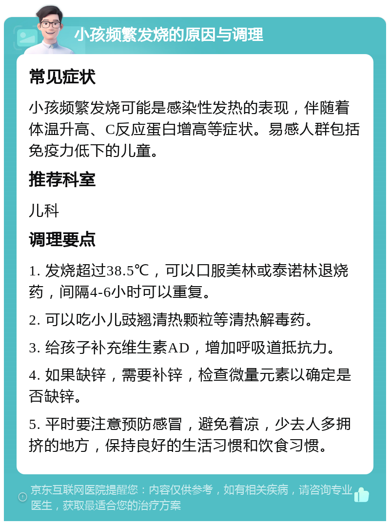 小孩频繁发烧的原因与调理 常见症状 小孩频繁发烧可能是感染性发热的表现，伴随着体温升高、C反应蛋白增高等症状。易感人群包括免疫力低下的儿童。 推荐科室 儿科 调理要点 1. 发烧超过38.5℃，可以口服美林或泰诺林退烧药，间隔4-6小时可以重复。 2. 可以吃小儿豉翘清热颗粒等清热解毒药。 3. 给孩子补充维生素AD，增加呼吸道抵抗力。 4. 如果缺锌，需要补锌，检查微量元素以确定是否缺锌。 5. 平时要注意预防感冒，避免着凉，少去人多拥挤的地方，保持良好的生活习惯和饮食习惯。