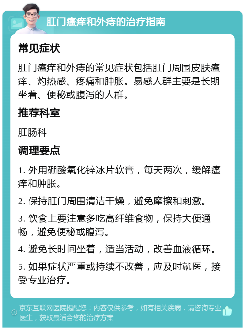 肛门瘙痒和外痔的治疗指南 常见症状 肛门瘙痒和外痔的常见症状包括肛门周围皮肤瘙痒、灼热感、疼痛和肿胀。易感人群主要是长期坐着、便秘或腹泻的人群。 推荐科室 肛肠科 调理要点 1. 外用硼酸氧化锌冰片软膏，每天两次，缓解瘙痒和肿胀。 2. 保持肛门周围清洁干燥，避免摩擦和刺激。 3. 饮食上要注意多吃高纤维食物，保持大便通畅，避免便秘或腹泻。 4. 避免长时间坐着，适当活动，改善血液循环。 5. 如果症状严重或持续不改善，应及时就医，接受专业治疗。