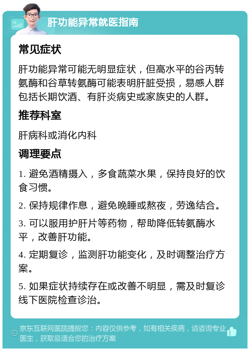 肝功能异常就医指南 常见症状 肝功能异常可能无明显症状，但高水平的谷丙转氨酶和谷草转氨酶可能表明肝脏受损，易感人群包括长期饮酒、有肝炎病史或家族史的人群。 推荐科室 肝病科或消化内科 调理要点 1. 避免酒精摄入，多食蔬菜水果，保持良好的饮食习惯。 2. 保持规律作息，避免晚睡或熬夜，劳逸结合。 3. 可以服用护肝片等药物，帮助降低转氨酶水平，改善肝功能。 4. 定期复诊，监测肝功能变化，及时调整治疗方案。 5. 如果症状持续存在或改善不明显，需及时复诊线下医院检查诊治。