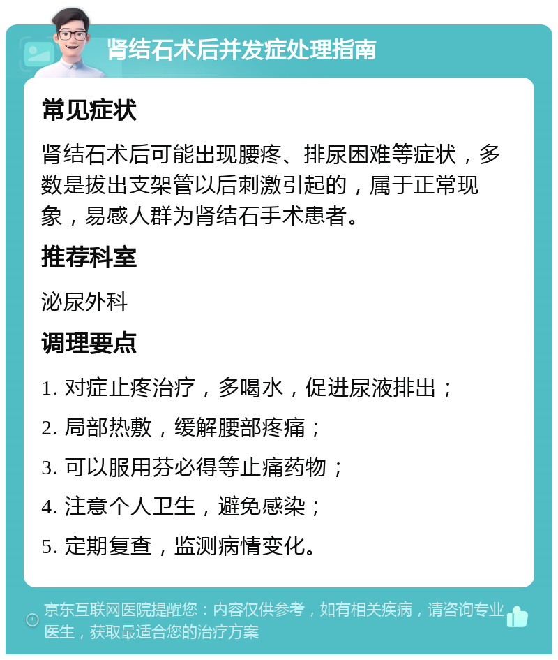 肾结石术后并发症处理指南 常见症状 肾结石术后可能出现腰疼、排尿困难等症状，多数是拔出支架管以后刺激引起的，属于正常现象，易感人群为肾结石手术患者。 推荐科室 泌尿外科 调理要点 1. 对症止疼治疗，多喝水，促进尿液排出； 2. 局部热敷，缓解腰部疼痛； 3. 可以服用芬必得等止痛药物； 4. 注意个人卫生，避免感染； 5. 定期复查，监测病情变化。