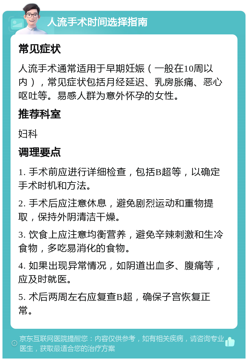 人流手术时间选择指南 常见症状 人流手术通常适用于早期妊娠（一般在10周以内），常见症状包括月经延迟、乳房胀痛、恶心呕吐等。易感人群为意外怀孕的女性。 推荐科室 妇科 调理要点 1. 手术前应进行详细检查，包括B超等，以确定手术时机和方法。 2. 手术后应注意休息，避免剧烈运动和重物提取，保持外阴清洁干燥。 3. 饮食上应注意均衡营养，避免辛辣刺激和生冷食物，多吃易消化的食物。 4. 如果出现异常情况，如阴道出血多、腹痛等，应及时就医。 5. 术后两周左右应复查B超，确保子宫恢复正常。