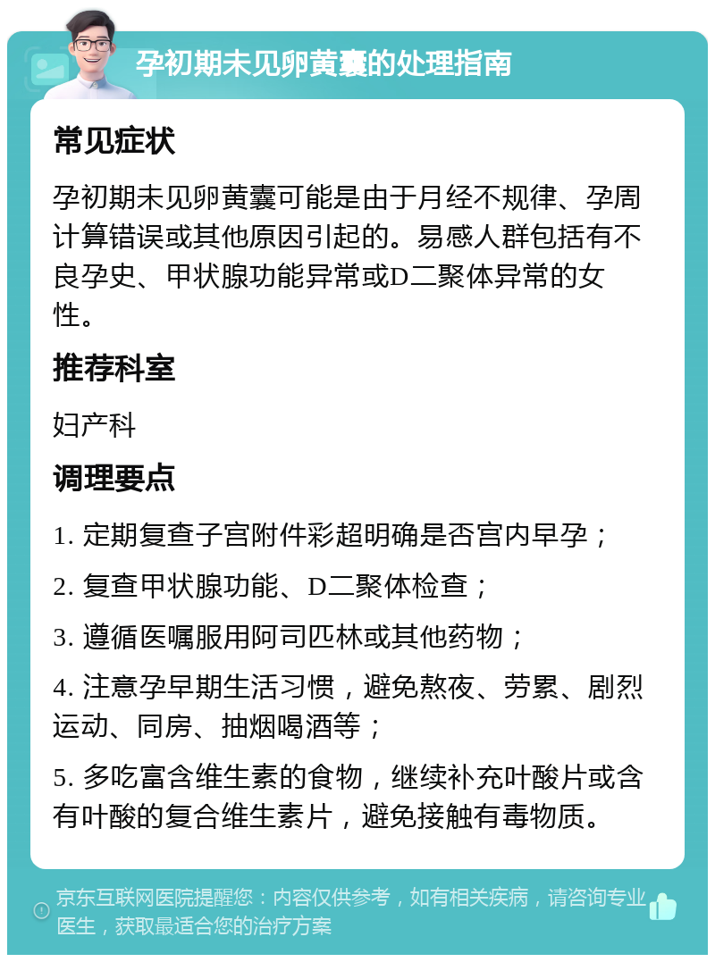 孕初期未见卵黄囊的处理指南 常见症状 孕初期未见卵黄囊可能是由于月经不规律、孕周计算错误或其他原因引起的。易感人群包括有不良孕史、甲状腺功能异常或D二聚体异常的女性。 推荐科室 妇产科 调理要点 1. 定期复查子宫附件彩超明确是否宫内早孕； 2. 复查甲状腺功能、D二聚体检查； 3. 遵循医嘱服用阿司匹林或其他药物； 4. 注意孕早期生活习惯，避免熬夜、劳累、剧烈运动、同房、抽烟喝酒等； 5. 多吃富含维生素的食物，继续补充叶酸片或含有叶酸的复合维生素片，避免接触有毒物质。