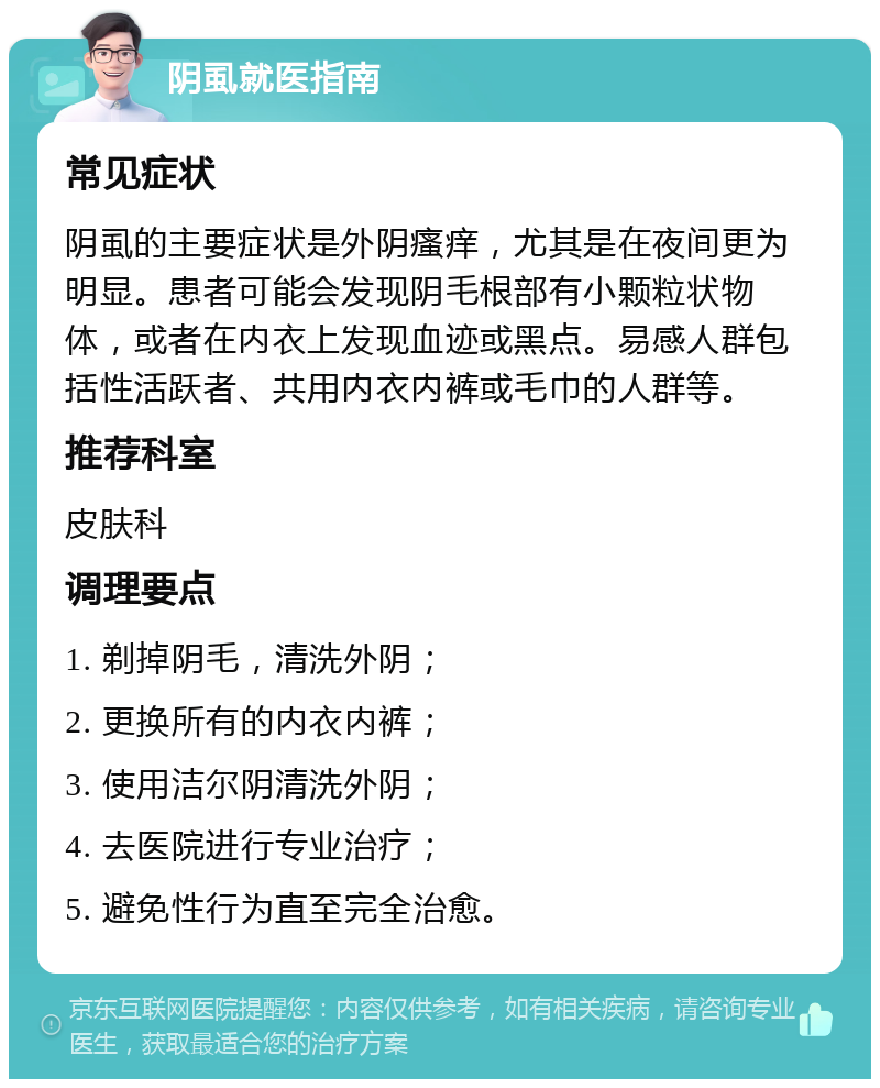 阴虱就医指南 常见症状 阴虱的主要症状是外阴瘙痒，尤其是在夜间更为明显。患者可能会发现阴毛根部有小颗粒状物体，或者在内衣上发现血迹或黑点。易感人群包括性活跃者、共用内衣内裤或毛巾的人群等。 推荐科室 皮肤科 调理要点 1. 剃掉阴毛，清洗外阴； 2. 更换所有的内衣内裤； 3. 使用洁尔阴清洗外阴； 4. 去医院进行专业治疗； 5. 避免性行为直至完全治愈。